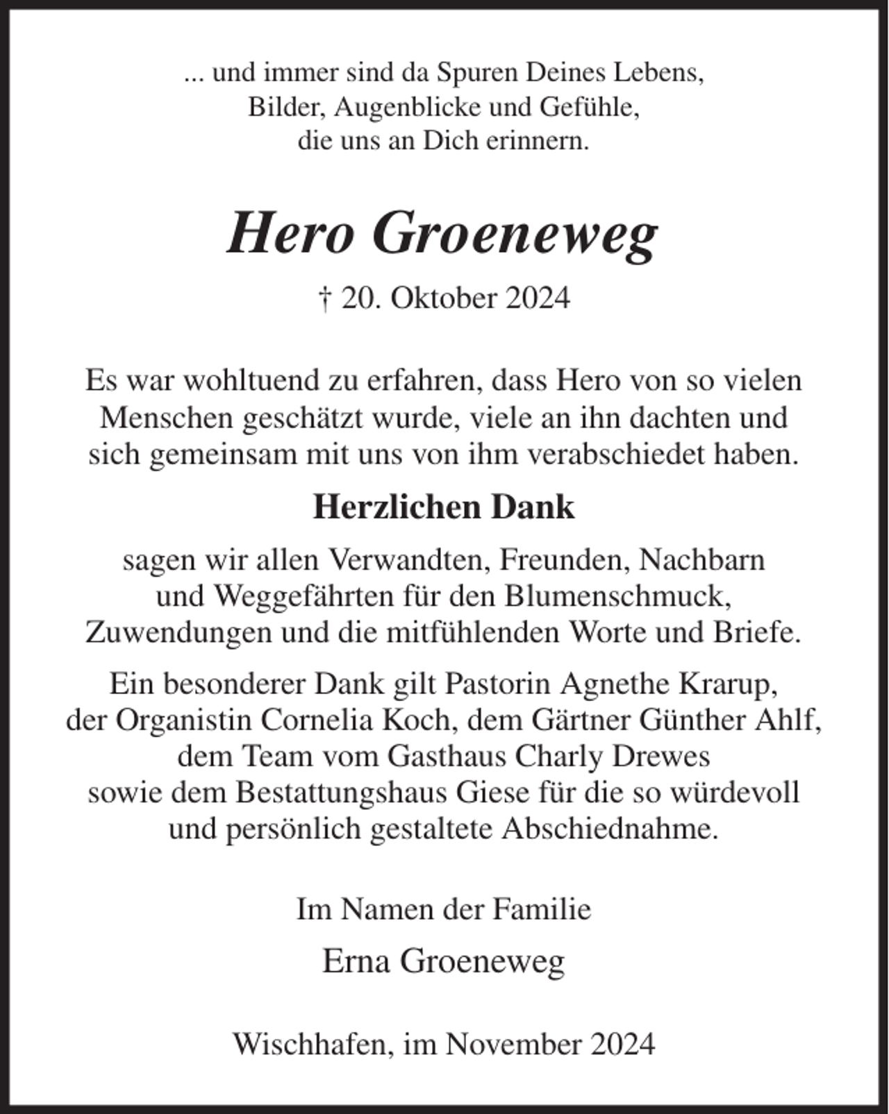 <p>... und immer sind da Spuren Deines Lebens,<br />Bilder, Augenblicke und Gefühle,<br />die uns an Dich erinnern.<br />Hero Groeneweg<br />† 20. Oktober 2024<br />Es war wohltuend zu erfahren, dass Hero von so vielen Menschen geschätzt wurde, viele an ihn dachten und<br />sich gemeinsam mit uns von ihm verabschiedet haben.<br />Herzlichen Dank<br />sagen wir allen Verwandten, Freunden, Nachbarn<br />und Weggefährten für den Blumenschmuck,<br />Zuwendungen und die mitfühlenden Worte und Briefe.<br />Ein besonderer Dank gilt Pastorin Agnethe Krarup,<br />der Organistin Cornelia Koch, dem Gärtner Günther Ahlf,<br />dem Team vom Gasthaus Charly Drewes<br />sowie dem Bestattungshaus Giese für die so würdevoll<br />und persönlich gestaltete Abschiednahme.<br />Im Namen der Familie<br />Erna Groeneweg<br />Wischhafen, im November 2024</p>