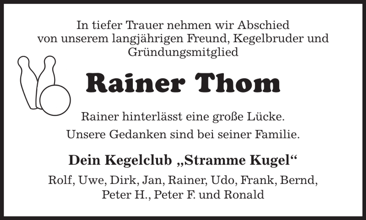 <p>In tiefer Trauer nehmen wir Abschied<br />von unserem langjährigen Freund, Kegelbruder und<br />Gründungsmitglied<br />Rainer Thom<br />Rainer hinterlässt eine große Lücke.<br />Unsere Gedanken sind bei seiner Familie.<br />Dein Kegelclub „Stramme Kugel“<br />Rolf, Uwe, Dirk, Jan, Rainer, Udo, Frank, Bernd,<br />Peter H., Peter F. und Ronald</p>