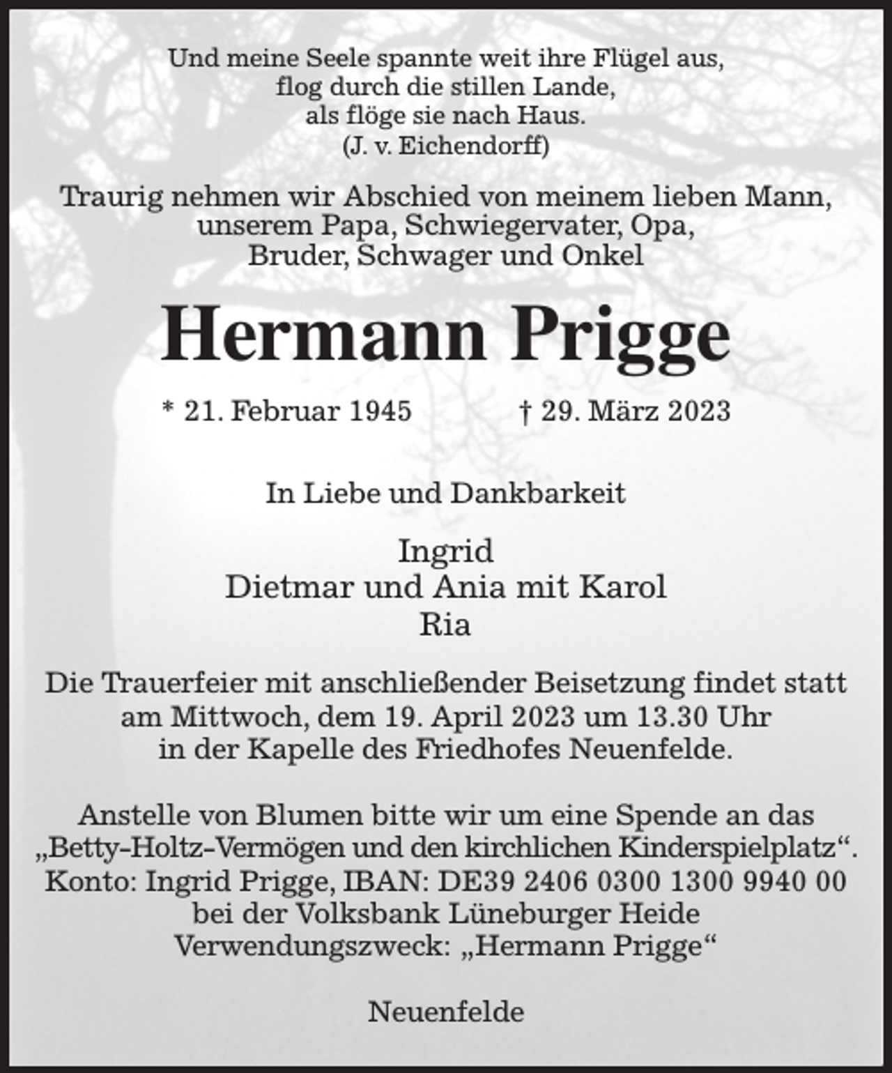 <p>Und meine Seele spannte weit ihre Flügel aus,<br />flog durch die stillen Lande,<br />als flöge sie nach Haus.<br />(J. v. Eichendorff)<br />Traurig nehmen wir Abschied von meinem lieben Mann,<br />unserem Papa, Schwiegervater, Opa,<br />Bruder, Schwager und Onkel<br />Hermann Prigge<br />* 21. Februar 1945 † 29. März 2023</p><p>In Liebe und Dankbarkeit<br />Ingrid<br />Dietmar und Ania mit Karol<br />Ria<br />Die Trauerfeier mit anschließender Beisetzung findet statt am Mittwoch, dem 19. April 2023 um 13.30 Uhr<br />in der Kapelle des Friedhofes Neuenfelde.</p><p>Anstelle von Blumen bitte wir um eine Spende an das<br />„Betty-Holtz-Vermögen und den kirchlichen Kinderspielplatz“.<br />Konto: Ingrid Prigge, IBAN: DE39 2406 0300 1300 9940 00<br />bei der Volksbank Lüneburger Heide<br />Verwendungszweck: „Hermann Prigge“</p><p>Neuenfelde</p>