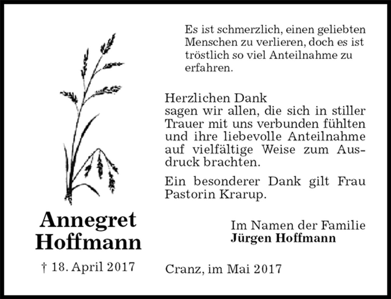 <p>Es ist schmerzlich, einen geliebten Menschen zu verlieren, doch es ist tröstlich so viel Anteilnahme zu<br />erfahren.<br />Herzlichen Dank<br />sagen wir allen, die sich in stiller<br />Trauer mit uns verbunden fühlten<br />und ihre liebevolle Anteilnahme auf vielfältige Weise zum Ausdruck brachten.<br />Ein besonderer Dank gilt Frau Pastorin Krarup.<br />Im Namen der Familie<br />Jürgen Hoffmann<br />Cranz, im Mai 2017<br />Annegret<br />Hoffmann<br />† 18. April 2017</p>