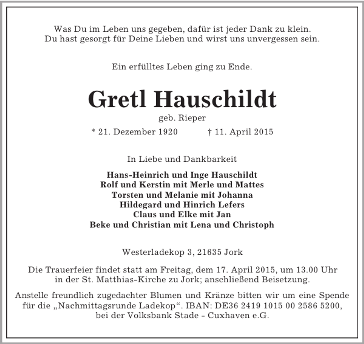 <p>Was Du im Leben uns gegeben, dafür ist jeder Dank zu klein.<br />Du hast gesorgt für Deine Lieben und wirst uns unvergessen sein.<br />Ein erfülltes Leben ging zu Ende.<br />Gretl Hauschildt<br />geb. Rieper<br />* 21. Dezember 1920 † 11. April 2015<br />In Liebe und Dankbarkeit<br />Hans-Heinrich und Inge Hauschildt<br />Rolf und Kerstin mit Merle und Mattes<br />Torsten und Melanie mit Johanna<br />Hildegard und Hinrich Lefers<br />Claus und Elke mit Jan<br />Beke und Christian mit Lena und Christoph<br />Westerladekop 3, 21635 Jork<br />Die Trauerfeier findet statt am Freitag, dem 17. April 2015, um 13.00 Uhr<br />in der St. Matthias-Kirche zu Jork; anschließend Beisetzung.<br />Anstelle freundlich zugedachter Blumen und Kränze bitten wir um eine Spende<br />für die „Nachmittagsrunde Ladekop“. IBAN: DE36 2419 1015 00 2586 5200,<br />bei der Volksbank Stade - Cuxhaven e.G.</p>
