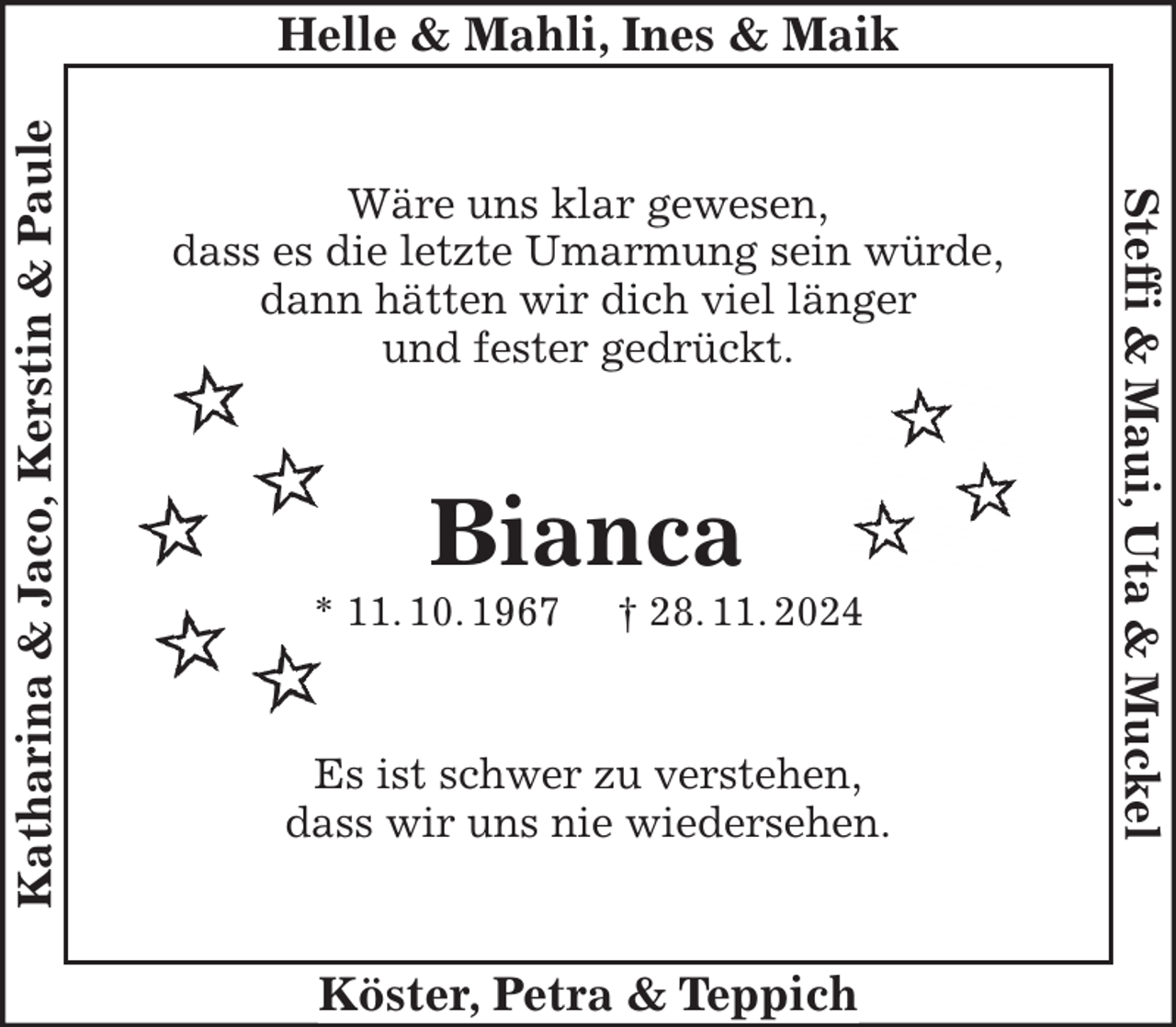 <p>Wäre uns klar gewesen,<br />dass es die letzte Umarmung sein würde,<br />dann hätten wir dich viel länger<br />und fester gedrückt.</p><p>Bianca<br />* 11. 10. 1967 † 28. 11. 2024</p><p>Es ist schwer zu verstehen,<br />dass wir uns nie wiedersehen.</p>