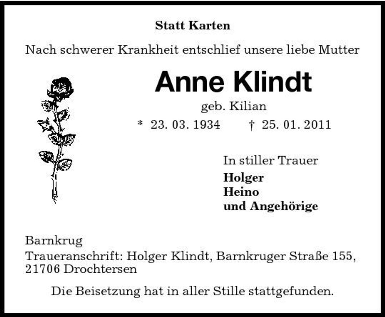 <p>Statt Karten Nach schwerer Krankheit entschlief unsere liebe Mutter</p><p>Anne Klindt<br />geb. Kilian * 23. 03. 1934 † 25. 01. 2011 In stiller Trauer Holger Heino und Angehörige Barnkrug Traueranschrift: Holger Klindt, Barnkruger Straße 155, 21706 Drochtersen Die Beisetzung hat in aller Stille stattgefunden.</p>