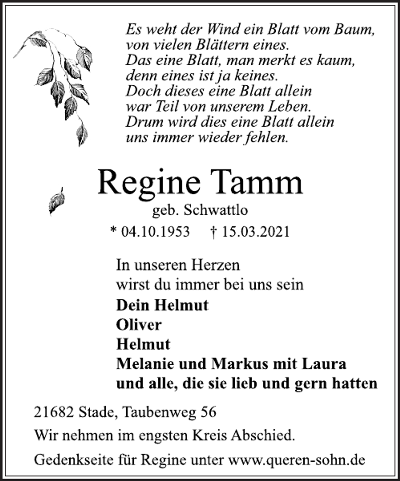 <p>Es weht der Wind ein Blatt vom Baum,<br />von vielen Blättern eines.<br />Das eine Blatt, man merkt es kaum,<br />denn eines ist ja keines.<br />Doch dieses eine Blatt allein<br />war Teil von unserem Leben.<br />Drum wird dies eine Blatt allein<br />uns immer wieder fehlen.<br />Regine Tamm<br />geb. Schwattlo<br />* 04.10.1953 † 15.03.2021<br />In unseren Herzen<br />wirst du immer bei uns sein<br />Dein Helmut<br />Oliver<br />Helmut<br />Melanie und Markus mit Laura<br />und alle, die sie lieb und gern hatten<br />21682 Stade, Taubenweg 56<br />Wir nehmen im engsten Kreis Abschied.<br />Gedenkseite für Regine unter www.queren-sohn.de</p>