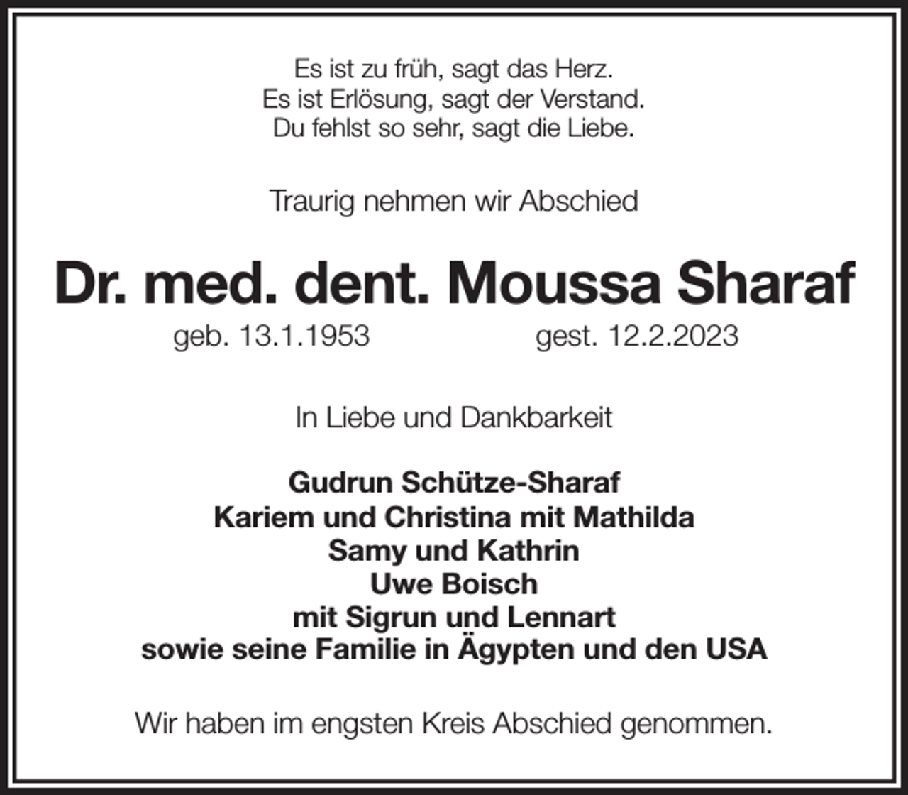 <p>Es ist zu früh, sagt das Herz.<br />Es ist Erlösung, sagt der Verstand.<br />Du fehlst so sehr, sagt die Liebe.</p><p>Traurig nehmen wir Abschied<br />Dr. med. dent. Moussa Sharaf<br />geb. 13.1.1953 gest. 12.2.2023</p><p>In Liebe und Dankbarkeit<br />Gudrun Schütze-Sharaf<br />Kariem und Christina mit Mathilda<br />Samy und Kathrin<br />Uwe Boisch<br />mit Sigrun und Lennart<br />sowie seine Familie in Ägypten und den USA</p><p>Wir haben im engsten Kreis Abschied genommen.</p>