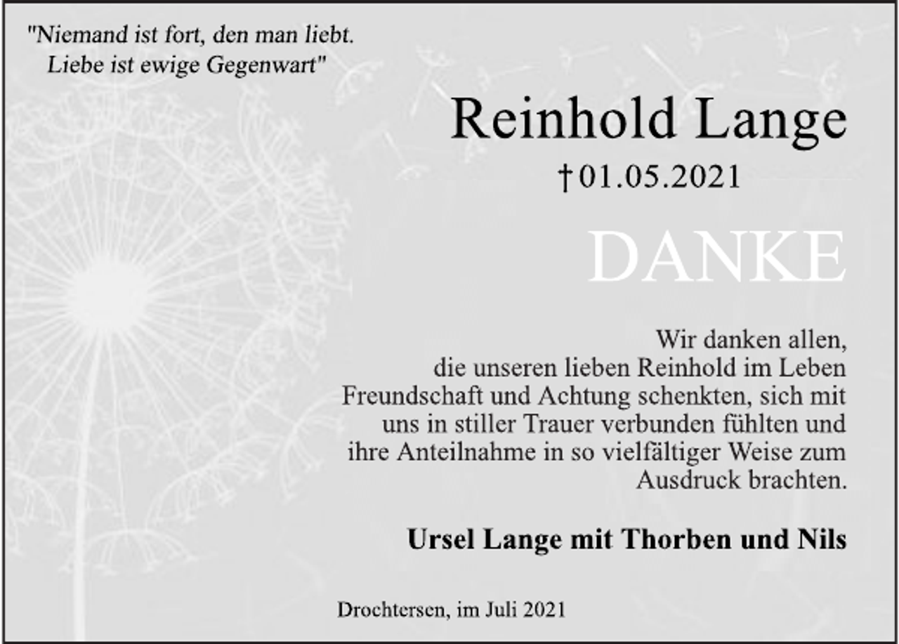 <p>"Niemand ist fort, den man liebt.<br />Liebe ist ewige Gegenwart"<br />Reinhold Lange<br />† 01.05.2021<br />DANKE<br />Wir danken allen, die unseren lieben Reinhold im Leben Freundschaft und Achtung schenkten, sich mit uns in stiller Trauer verbunden fühlten und ihre Anteilnahme in so vielfältiger Weise zum Ausdruck brachten.<br />Ursel Lange mit Thorben und Nils<br />Drochtersen, im Juli</p>