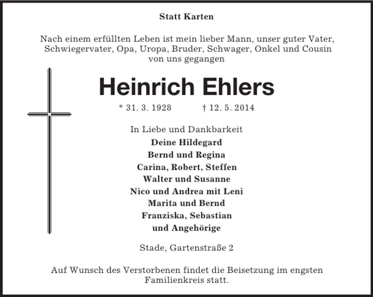 <p>Statt Karten<br />Nach einem erfüllten Leben ist mein lieber Mann, unser guter Vater, Schwiegervater, Opa, Uropa, Bruder, Schwager, Onkel und Cousin<br />von uns gegangen<br />Heinrich Ehlers<br />* 31. 3. 1928 † 12. 5. 2014<br />In Liebe und Dankbarkeit<br />Deine Hildegard<br />Bernd und Regina<br />Carina, Robert, Steffen<br />Walter und Susanne<br />Nico und Andrea mit Leni<br />Marita und Bernd<br />Franziska, Sebastian<br />und Angehörige</p><p>Stade, Gartenstraße 2<br />Auf Wunsch des Verstorbenen findet die Beisetzung im engsten<br />Familienkreis statt.</p>