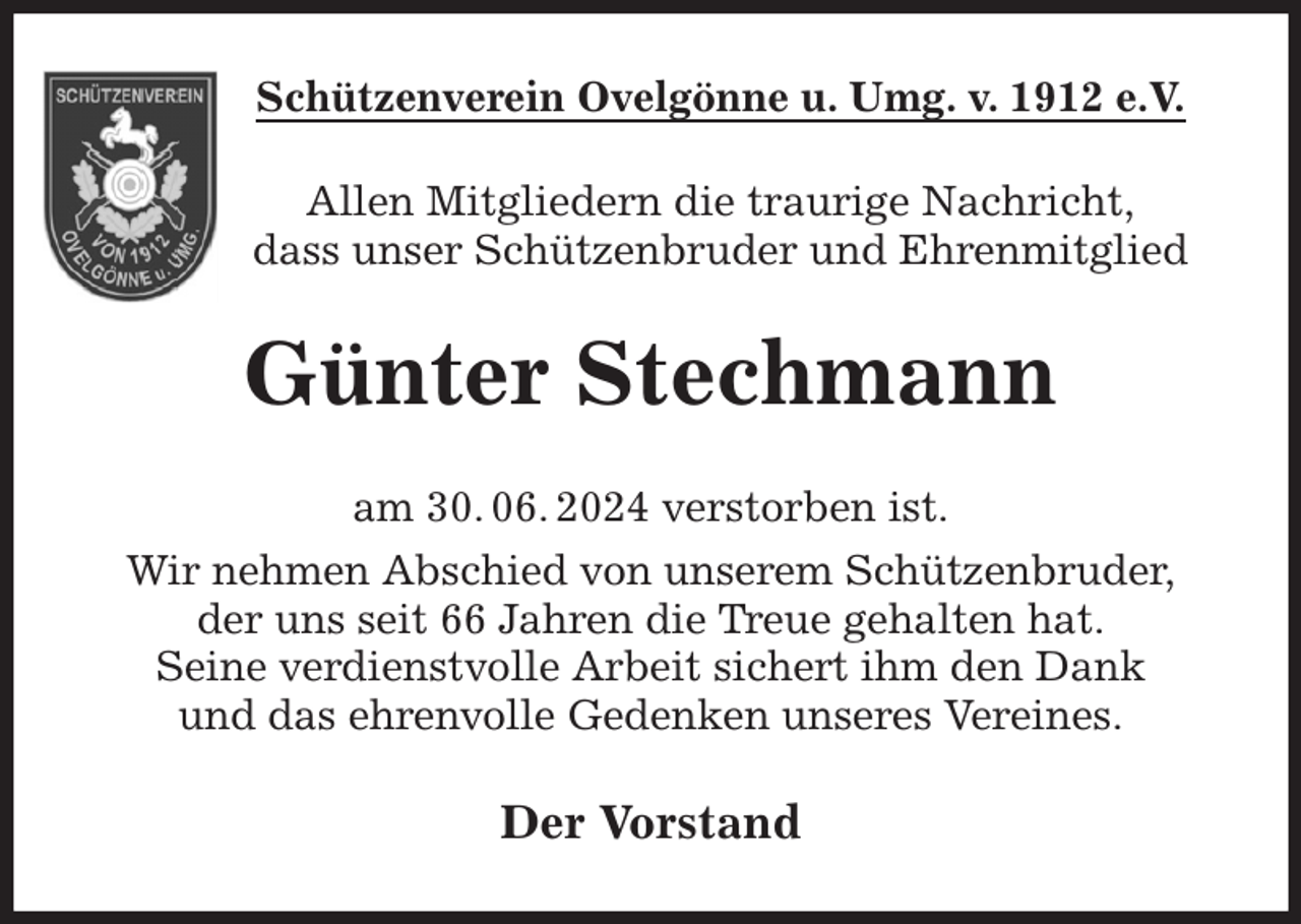 <p>Schützenverein Ovelgönne u. Umg. v. 1912 e.V.<br />Allen Mitgliedern die traurige Nachricht,<br />dass unser Schützenbruder und Ehrenmitglied<br />Günter Stechmann<br />am 30. 06. 2024 verstorben ist.<br />Wir nehmen Abschied von unserem Schützenbruder,<br />der uns seit 66 Jahren die Treue gehalten hat.<br />Seine verdienstvolle Arbeit sichert ihm den Dank<br />und das ehrenvolle Gedenken unseres Vereines.<br />Der Vorstand</p>
