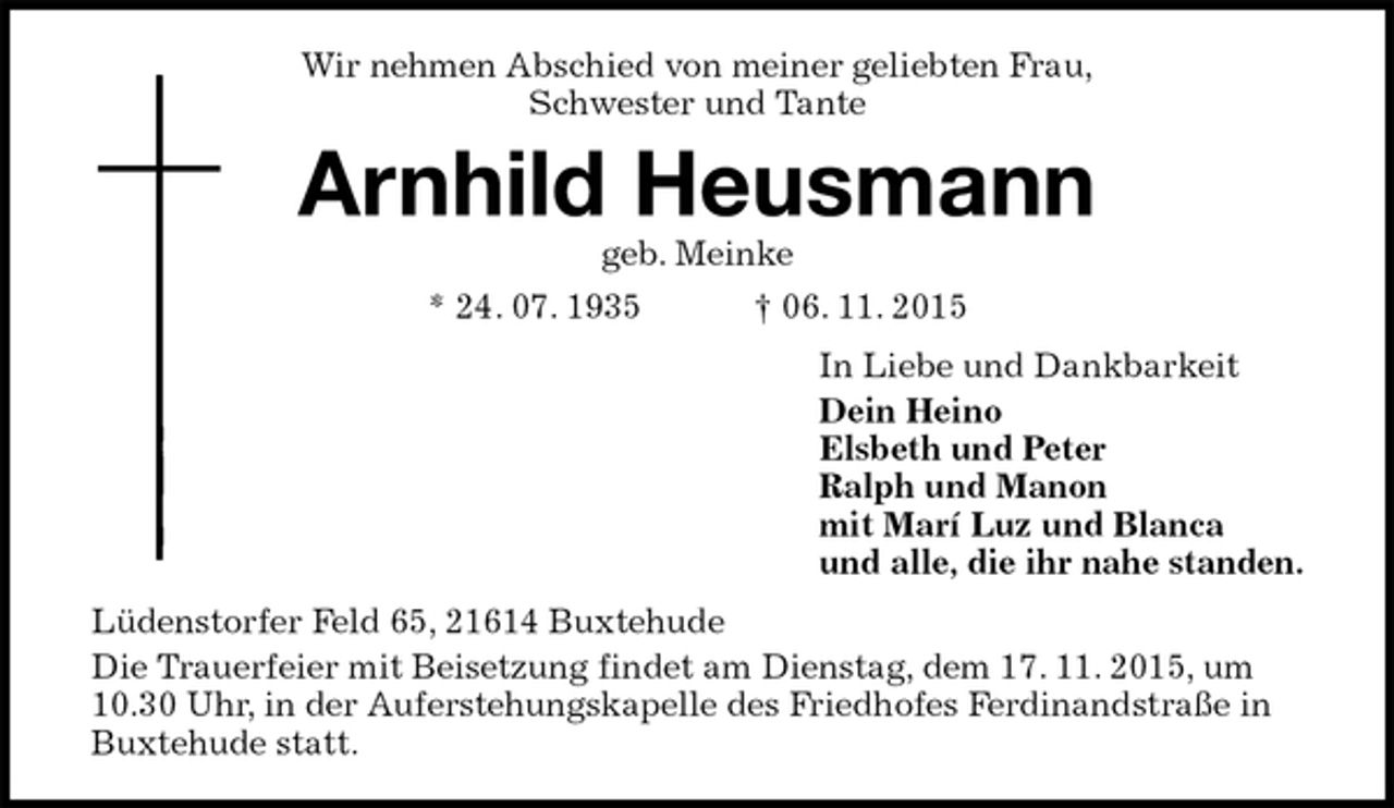 <p>Wir nehmen Abschied von meiner geliebten Frau,<br />Schwester und Tante<br />Arnhild Heusmann<br />geb. Meinke<br />* 24. 07. 1935 † 06. 11. 2015<br />In Liebe und Dankbarkeit<br />Dein Heino<br />Elsbeth und Peter<br />Ralph und Manon<br />mit Marí Luz und Blanca<br />und alle, die ihr nahe standen.<br />Lüdenstorfer Feld 65, 21614 Buxtehude<br />Die Trauerfeier mit Beisetzung findet am Dienstag, dem 17. 11. 2015, um 10.30 Uhr, in der Auferstehungskapelle des Friedhofes Ferdinandstraße in Buxtehude statt.</p>