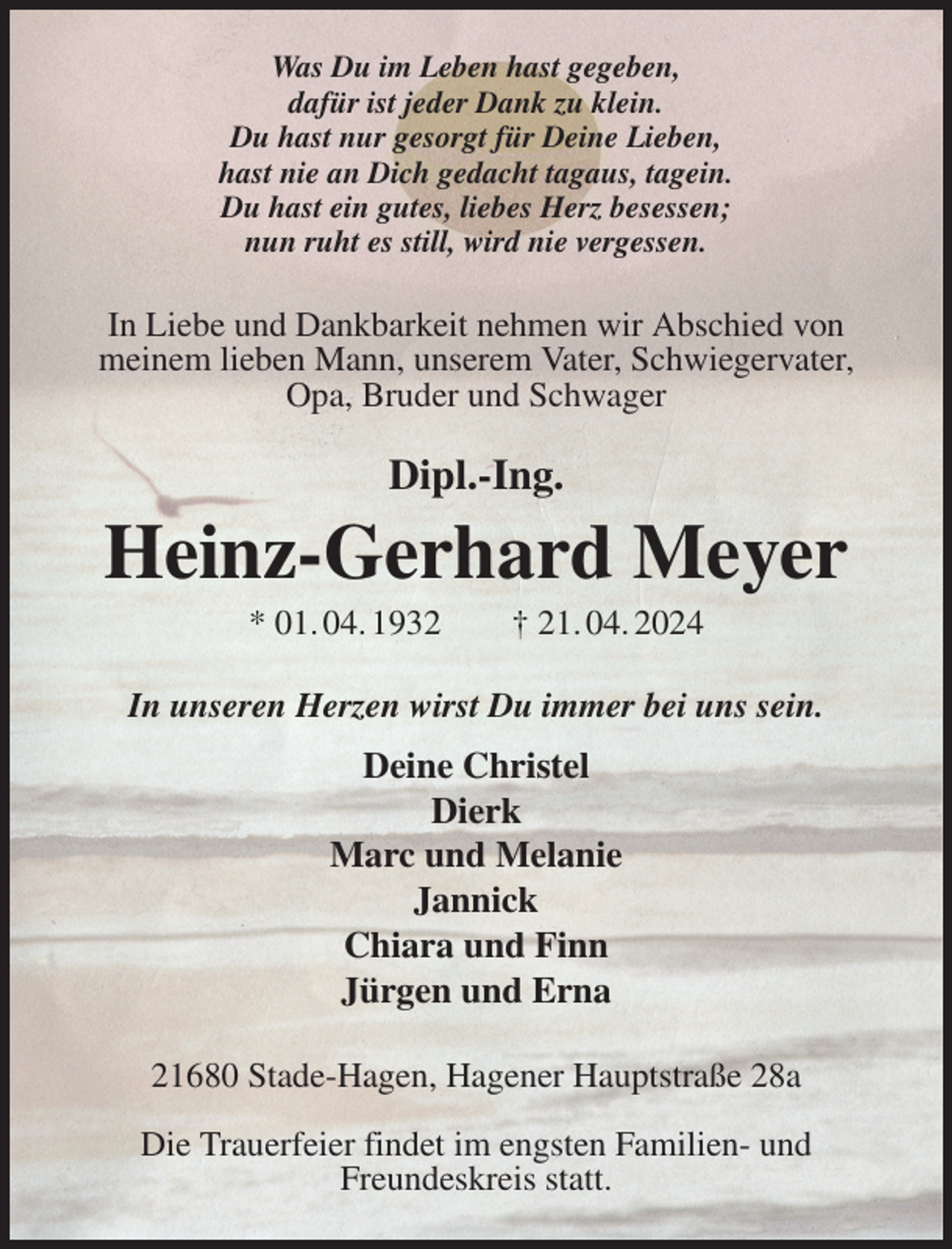 <p>Was Du im Leben hast gegeben,<br />dafür ist jeder Dank zu klein.<br />Du hast nur gesorgt für Deine Lieben,<br />hast nie an Dich gedacht tagaus, tagein.<br />Du hast ein gutes, liebes Herz besessen;<br />nun ruht es still, wird nie vergessen.<br />In Liebe und Dankbarkeit nehmen wir Abschied von meinem lieben Mann, unserem Vater, Schwiegervater, Opa, Bruder und Schwager<br />Dipl.-Ing.<br />Heinz-Gerhard Meyer<br />* 01. 04. 1932 † 21. 04. 2024<br />In unseren Herzen wirst Du immer bei uns sein.<br />Deine Christel<br />Dierk<br />Marc und Melanie<br />Jannick<br />Chiara und Finn<br />Jürgen und Erna<br />21680 Stade-Hagen, Hagener Hauptstraße 28a</p><p>Die Trauerfeier findet im engsten Familien- und<br />Freundeskreis statt.</p>