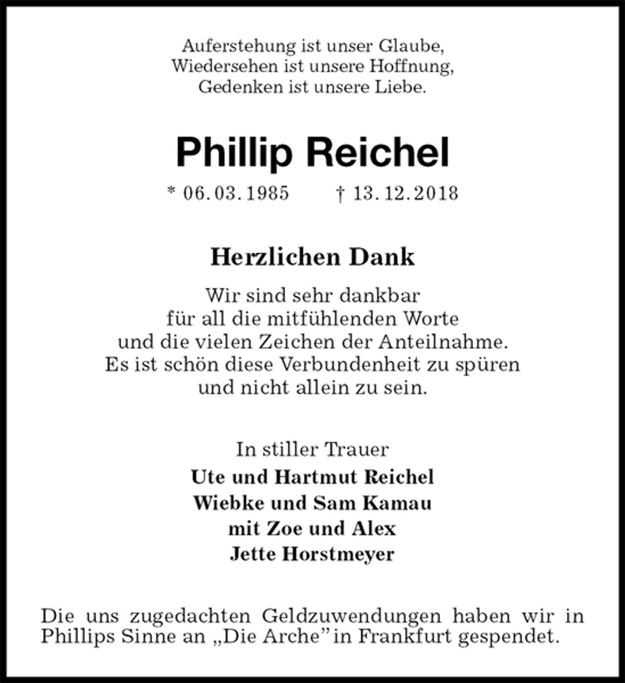 <p>Auferstehung ist unser Glaube,<br />Wiedersehen ist unsere Hoffnung,<br />Gedenken ist unsere Liebe.<br />Phillip Reichel<br />* 06. 03. 1985 † 13. 12. 2018<br />Herzlichen Dank<br />Wir sind sehr dankbar<br />für all die mitfühlenden Worte<br />und die vielen Zeichen der Anteilnahme.<br />Es ist schön diese Verbundenheit zu spüren<br />und nicht allein zu sein.<br />In stiller Trauer<br />Ute und Hartmut Reichel<br />Wiebke und Sam Kamau<br />mit Zoe und Alex<br />Jette Horstmeyer<br />Die uns zugedachten Geldzuwendungen haben wir in Phillips Sinne an „Die Arche” in Frankfurt gespendet.</p>