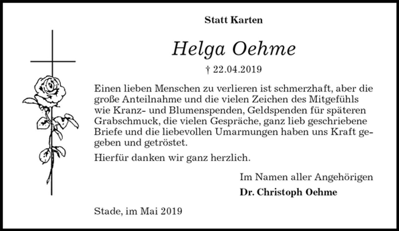 <p>Statt Karten<br />Helga Oehme<br />† 22.04.2019<br />Einen lieben Menschen zu verlieren ist schmerzhaft, aber die<br />große Anteilnahme und die vielen Zeichen des Mitgefühls wie Kranz- und Blumenspenden, Geldspenden für späteren Grabschmuck, die vielen Gespräche, ganz lieb geschriebene Briefe und die liebevollen Umarmungen haben uns Kraft gegeben und getröstet.<br />Hierfür danken wir ganz herzlich.<br />Im Namen aller Angehörigen<br />Dr. Christoph Oehme<br />Stade, im Mai 2019</p>