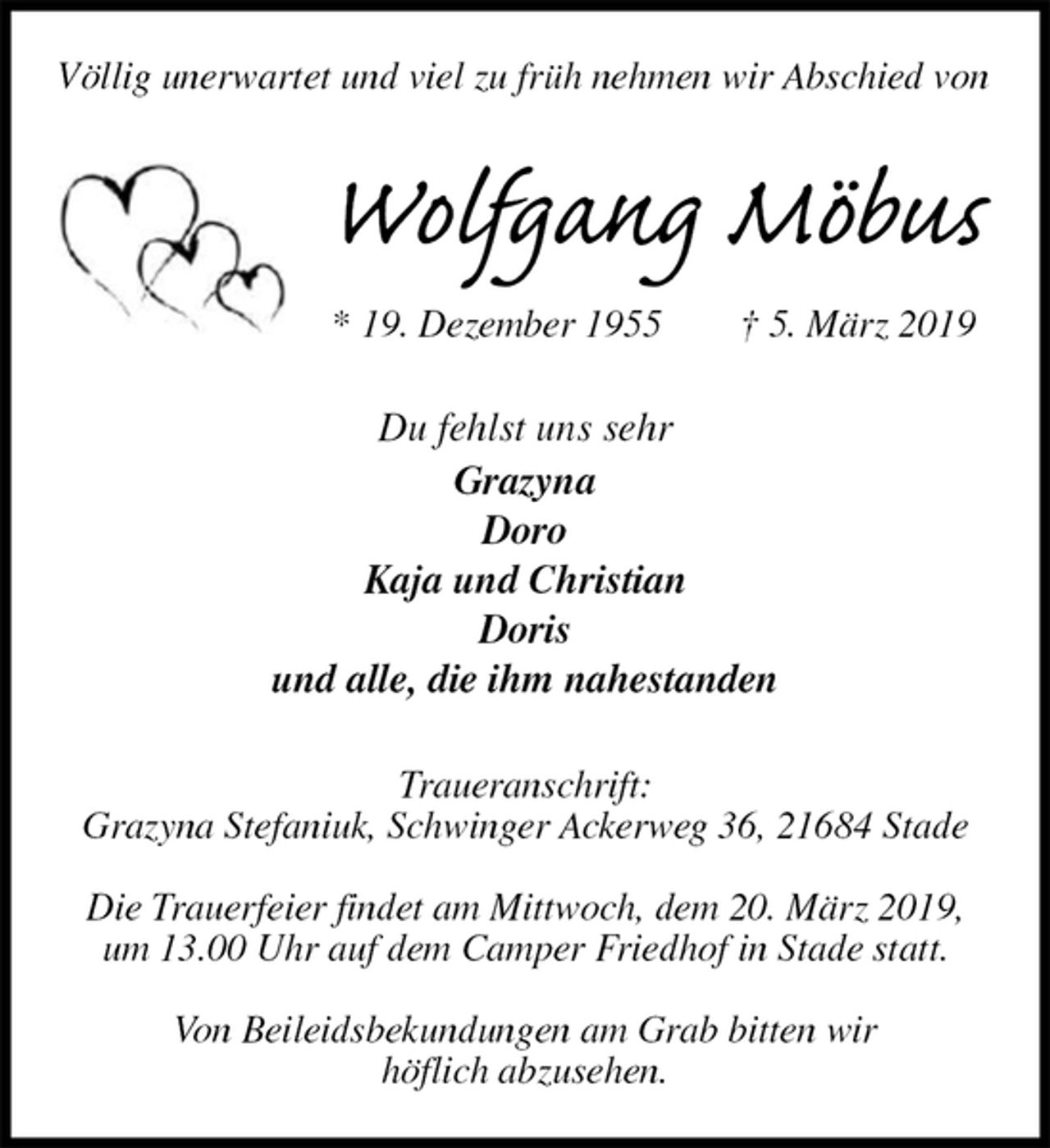 <p>Völlig unerwartet und viel zu früh nehmen wir Abschied von<br />Wolfgang Möbus<br />* 19. Dezember 1955 † 5. März 2019<br />Du fehlst uns sehr<br />Grazyna<br />Doro<br />Kaja und Christian<br />Doris<br />und alle, die ihm nahestanden<br />Traueranschrift:<br />Grazyna Stefaniuk, Schwinger Ackerweg 36, 21684 Stade</p><p>Die Trauerfeier findet am Mittwoch, dem 20. März 2019,<br />um 13.00 Uhr auf dem Camper Friedhof in Stade statt.</p><p>Von Beileidsbekundungen am Grab bitten wir<br />höflich abzusehen.</p>