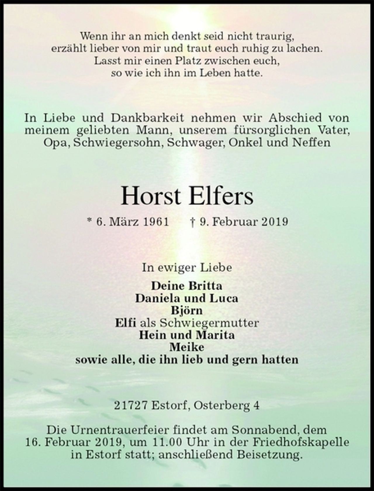 <p>Wenn ihr an mich denkt seid nicht traurig,<br />erzählt lieber von mir und traut euch ruhig zu lachen.<br />Lasst mir einen Platz zwischen euch,<br />so wie ich ihn im Leben hatte.<br />In Liebe und Dankbarkeit nehmen wir Abschied von meinem geliebten Mann, unserem fürsorglichen Vater, Opa, Schwiegersohn, Schwager, Onkel und Neffen<br />Horst Elfers<br />* 6. März 1961 † 9. Februar 2019<br />In ewiger Liebe<br />Deine Britta<br />Daniela und Luca<br />Björn<br />Elfi als Schwiegermutter<br />Hein und Marita<br />Meike<br />sowie alle, die ihn lieb und gern hatten<br />21727 Estorf, Osterberg 4</p>
<p>Die Urnentrauerfeier findet am Sonnabend, dem<br />16. Februar 2019, um 11.00 Uhr in der Friedhofskapelle in Estorf statt; anschließend Beisetzung.</p>
