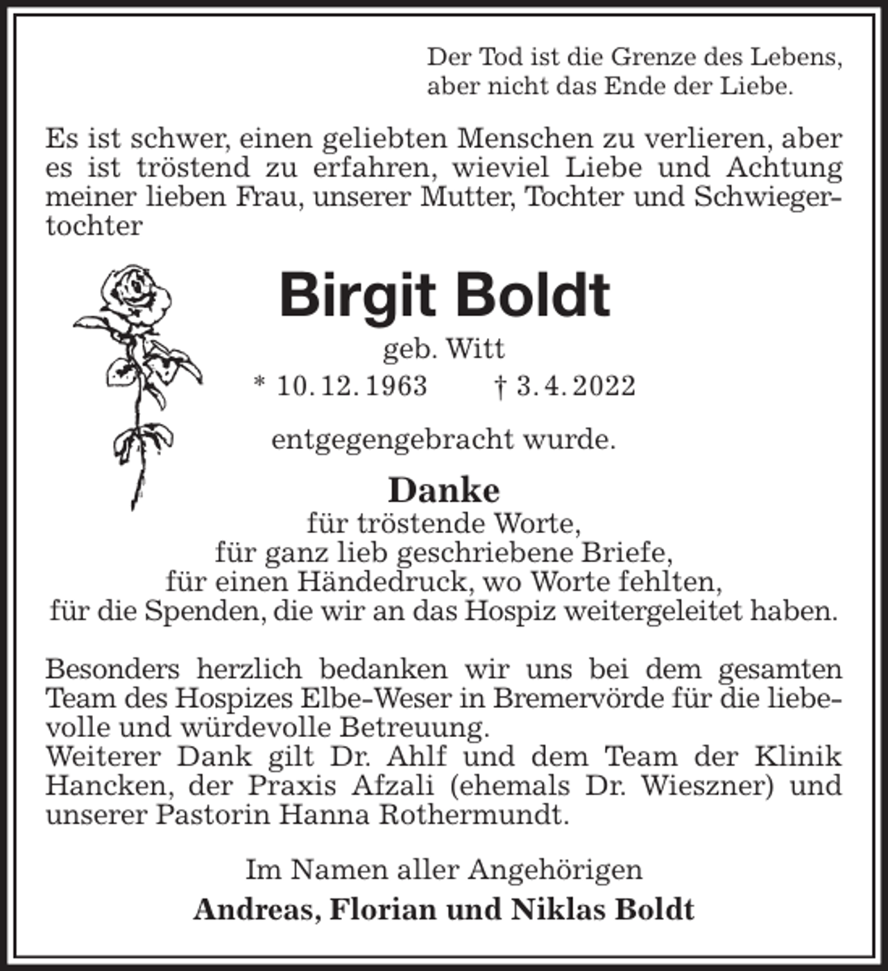 <p>Der Tod ist die Grenze des Lebens,<br />aber nicht das Ende der Liebe.<br />Es ist schwer, einen geliebten Menschen zu verlieren, aber es ist tröstend zu erfahren, wieviel Liebe und Achtung meiner lieben Frau, unserer Mutter, Tochter und Schwieger-<br />tochter<br />Birgit Boldt<br />geb. Witt<br />* 10. 12. 1963 † 3. 4. 2022<br />entgegengebracht wurde.<br />Danke<br />für tröstende Worte,<br />für ganz lieb geschriebene Briefe,<br />für einen Händedruck, wo Worte fehlten,<br />für die Spenden, die wir an das Hospiz weitergeleitet haben.</p><p>Besonders herzlich bedanken wir uns bei dem gesamten Team des Hospizes Elbe-Weser in Bremervörde für die liebe-<br />volle und würdevolle Betreuung.<br />Weiterer Dank gilt Dr. Ahlf und dem Team der Klinik Hancken, der Praxis Afzali (ehemals Dr. Wieszner) und unserer Pastorin Hanna Rothermundt.<br />Im Namen aller Angehörigen<br />Andreas, Florian und Niklas Boldt</p>