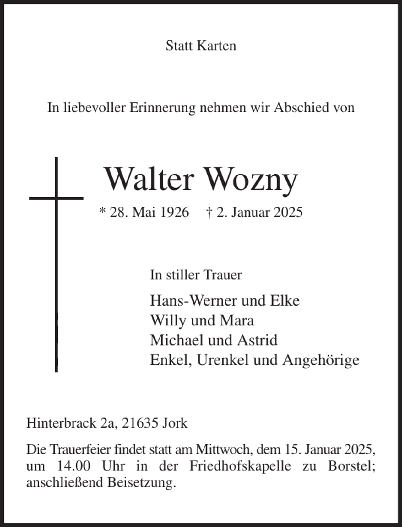 <p>Statt Karten<br />In liebevoller Erinnerung nehmen wir Abschied von<br />Walter Wozny<br />* 28. Mai 1926 † 2. Januar 2025<br />In stiller Trauer<br />Hans-Werner und Elke<br />Willy und Mara<br />Michael und Astrid<br />Enkel, Urenkel und Angehörige<br />Hinterbrack 2a, 21635 Jork<br />Die Trauerfeier findet statt am Mittwoch, dem 15. Januar 2025,<br />um 14.00 Uhr in der Friedhofskapelle zu Borstel;<br />anschließend Beisetzung.</p>