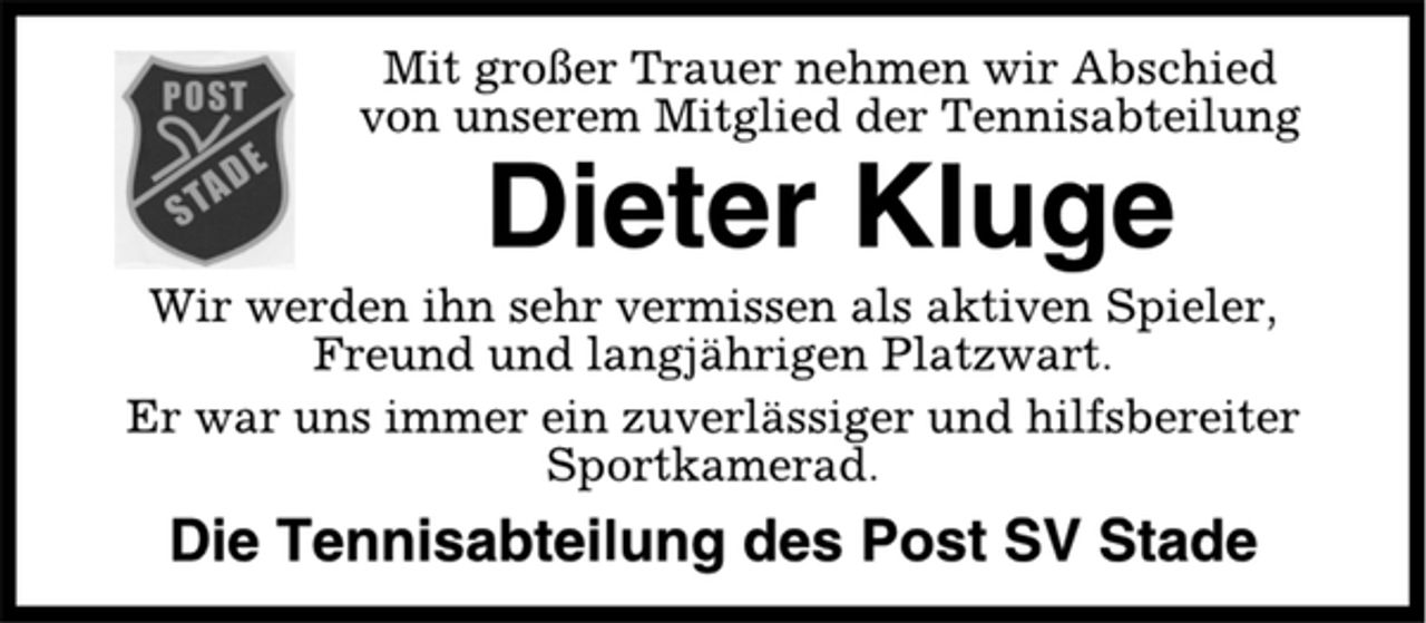 <p>Mit großer Trauer nehmen wir Abschied<br />von unserem Mitglied der Tennisabteilung<br />Dieter Kluge<br />Wir werden ihn sehr vermissen als aktiven Spieler,<br />Freund und langjährigen Platzwart.<br />Er war uns immer ein zuverlässiger und hilfsbereiter<br />Sportkamerad.<br />Die Tennisabteilung des Post SV Stade</p>
