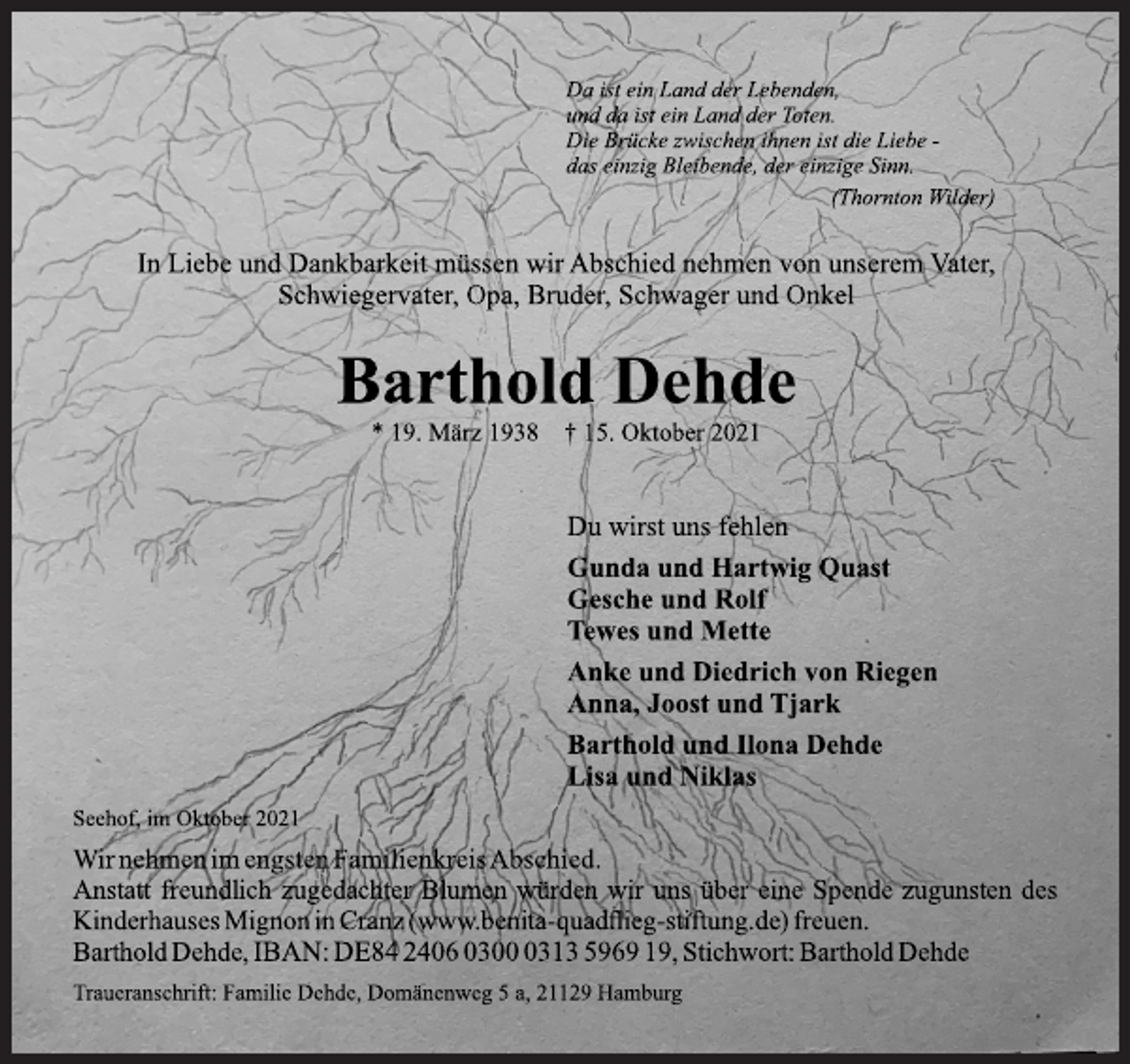 <p>Da ist ein Land der Lebenden,<br />und da ist ein Land der Toten.<br />Die Brücke zwischen Ihnen ist die Liebe-<br />das einzig Bleibende, der einzige Sinn.<br />(Thornton Wilder)</p>
<p>In Liebe und Dankbarkeit müssen wir Abschied nehmen von unserem Vater, Schwiegervater, Opa, Bruder, Schwager und Onkel<br />Barthold Dehde<br />* 19. März 1938 + 15. Oktober 2021</p>
<p>Du wirst uns fehlen<br />Gunda und Hartwig Quast<br />Gesche und Rolf<br />Tewes und Mette</p>
<p>Anke und Diedrich von Riegen<br />Anna, Joost und Tjark<br />Barthold und Ilona Dehde<br />Lisa und Niklas</p>
<p>Seehof, im Oktober 2021</p>
<p>Wir nehmen im engsten Familienkreis Abschied.<br />Anstatt freundlich zugdachter Blumen würden wir uns über eine Spende zugunsten des Kinderhauses Mignon in Cranz (www.benita-quadflieg-stiftung.de) freuen.<br />Barthold Dehde, IBAN: DE84240603000313596919, Stichwort: Barthold Dehde<br />Traueranschrift: Familie Dehde, Domänenweg 5 a, 21129 Hamburg</p>