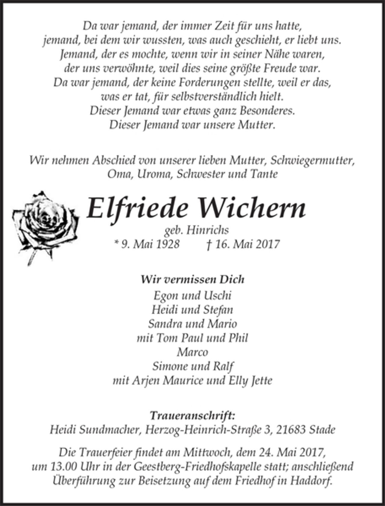 <p>Da war jemand, der immer Zeit für uns hatte,<br />jemand, bei dem wir wussten, was auch geschieht, er liebt uns.<br />Jemand, der es mochte, wenn wir in seiner Nähe waren,<br />der uns verwöhnte, weil dies seine größte Freude war.<br />Da war jemand, der keine Forderungen stellte, weil er das,<br />was er tat, für selbstverständlich hielt.<br />Dieser Jemand war etwas ganz Besonderes.<br />Dieser Jemand war unsere Mutter.</p><p>Wir nehmen Abschied von unserer lieben Mutter, Schwiegermutter,<br />Oma, Uroma, Schwester und Tante</p><p>Elfriede Wichern<br />geb. Hinrichs<br />* 9. Mai 1928 † 16. Mai 2017</p><p>Wir vermissen Dich<br />Egon und Uschi<br />Heidi und Stefan<br />Sandra und Mario<br />mit Tom Paul und Phil<br />Marco<br />Simone und Ralf<br />mit Arjen Maurice und Elly Jette</p><p>Traueranschrift:<br />Heidi Sundmacher, Herzog-Heinrich-Straße 3, 21683 Stade<br />Die Trauerfeier findet am Mittwoch, dem 24. Mai 2017, um 13.00 Uhr in der Geestberg-Friedhofskapelle statt; anschließend Überführung zur Beisetzung auf dem Friedhof in Haddorf.</p>