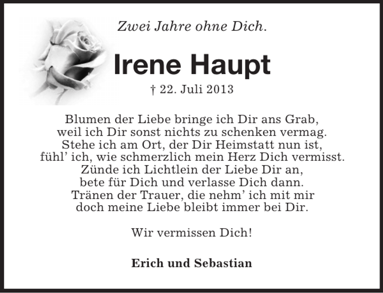 <p>Zwei Jahre ohne Dich.<br />Irene Haupt<br />† 22. Juli 2013<br />Blumen der Liebe bringe ich Dir ans Grab,<br />weil ich Dir sonst nichts zu schenken vermag.<br />Stehe ich am Ort, der Dir Heimstatt nun ist,<br />fühl’ ich, wie schmerzlich mein Herz Dich vermisst.<br />Zünde ich Lichtlein der Liebe Dir an,<br />bete für Dich und verlasse Dich dann.<br />Tränen der Trauer, die nehm’ ich mit mir<br />doch meine Liebe bleibt immer bei Dir.</p>
<p>Wir vermissen Dich!<br />Erich und Sebastian</p>