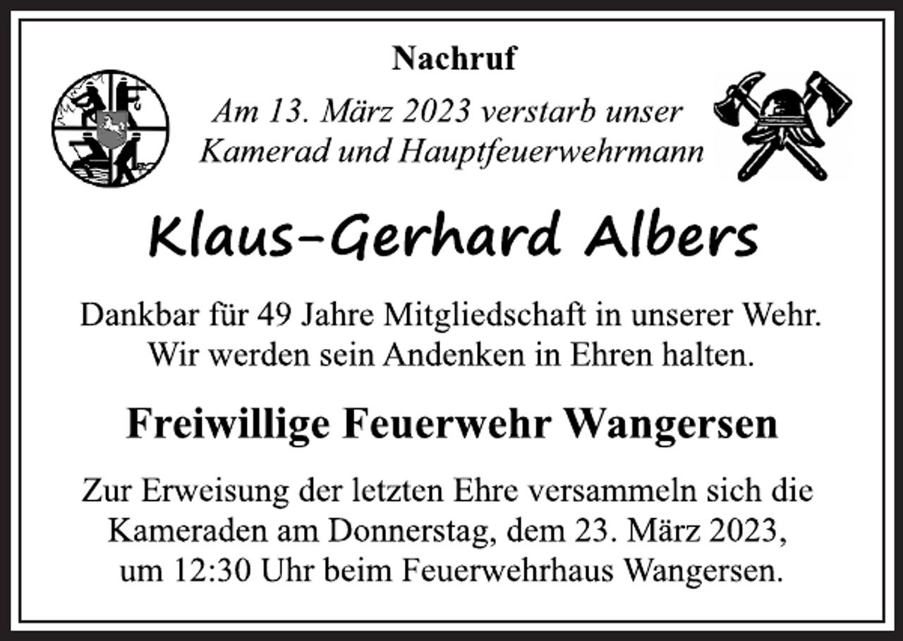 <p>Nachruf<br />Am 13. März 2023 verstarb unser<br />Kamerad und Hauptfeuerwehrmann<br />Klaus-Gerhard Albers<br />Dankbar für 49 Jahre Mitgliedschaft in unserer Wehr.<br />Wir werden sein Andenken in Ehren halten.<br />Zur Erweisung der letzten Ehre versammeln sich die<br />Kameraden am Donnerstag, dem 23. März 2023,<br />um 12:30 Uhr beim Feuerwehrhaus Wangersen.<br />Freiwillige Feuerwehr Wangersen</p>