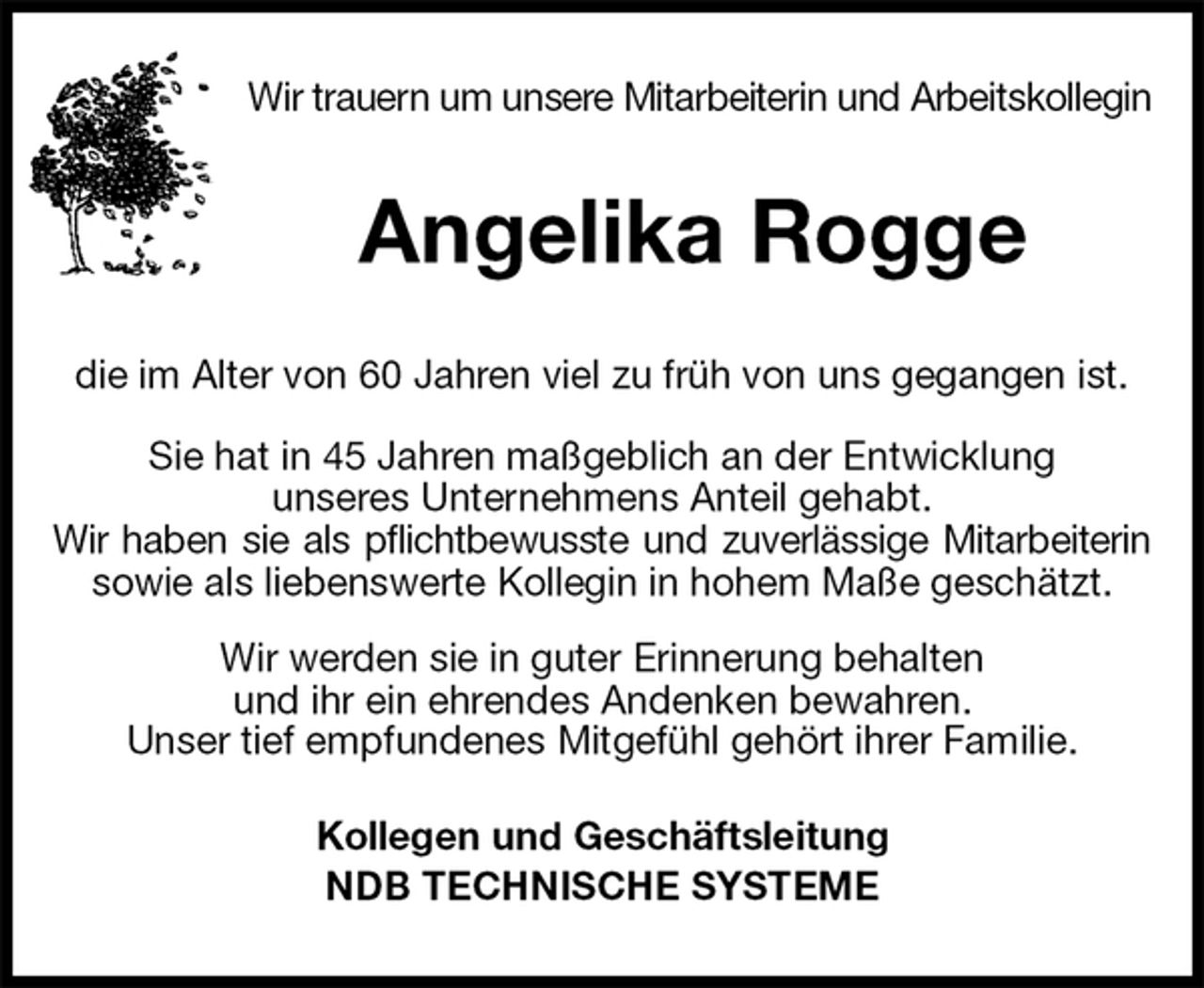 <p>Wir trauern um unsere Mitarbeiterin und Arbeitskollegin<br />Angelika Rogge<br />die im Alter von 60 Jahren viel zu früh von uns gegangen ist.<br />Sie hat in 45 Jahren maßgeblich an der Entwicklung<br />unseres Unternehmens Anteil gehabt.<br />Wir haben sie als pflichtbewusste und zuverlässige Mitarbeiterin<br />sowie als liebenswerte Kollegin in hohem Maße geschätzt.<br />Wir werden sie in guter Erinnerung behalten<br />und ihr ein ehrendes Andenken bewahren.<br />Unser tief empfundenes Mitgefühl gehört ihrer Familie.</p>
<p>Kollegen und Geschäftsleitung<br />NDB TECHNISCHE SYSTEME</p>