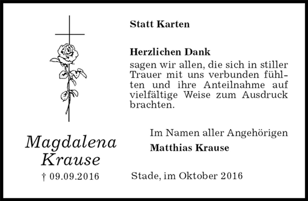 <p>Statt Karten<br />Herzlichen Dank<br />sagen wir allen, die sich in stiller Trauer mit uns verbunden fühlten und ihre Anteilnahme auf vielfältige Weise zum Ausdruck brachten.<br />Im Namen aller Angehörigen<br />Matthias Krause<br />Stade, im Oktober 2016<br />Magdalena<br />Krause<br />† 09.09.2016</p>