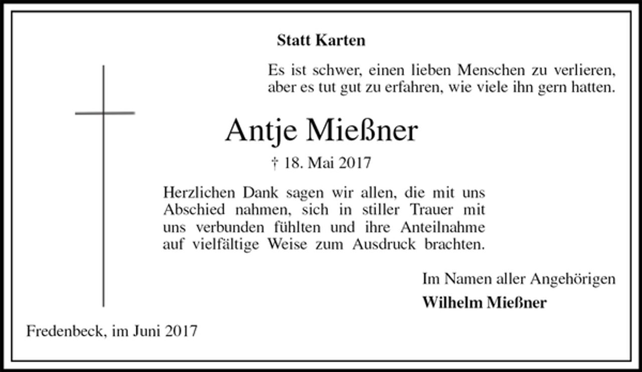 <p>Statt Karten<br />Es ist schwer, einen lieben Menschen zu verlieren,<br />aber es tut gut zu erfahren, wie viele ihn gern hatten.<br />Antje Mießner<br />† 18. Mai 2017<br />Herzlichen Dank sagen wir allen, die mit uns<br />Abschied nahmen, sich in stiller Trauer mit<br />uns verbunden fühlten und ihre Anteilnahme<br />auf vielfältige Weise zum Ausdruck brachten.<br />Im Namen aller Angehörigen<br />Wilhelm Mießner<br />Fredenbeck, im Juni 2017</p>