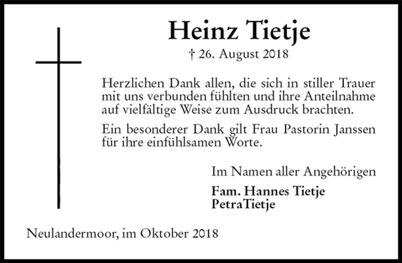 <p>Heinz Tietje<br />† 26. August 2018<br />Herzlichen Dank allen, die sich in stiller Trauer mit uns verbunden fühlten und ihre Anteilnahme auf vielfältige Weise zum Ausdruck brachten.<br />Ein besonderer Dank gilt Frau Pastorin Janssen für ihre einfühlsamen Worte.<br />Im Namen aller Angehörigen<br />Fam. Hannes Tietje<br />PetraTietje<br />Neulandermoor, im Oktober 2018</p>