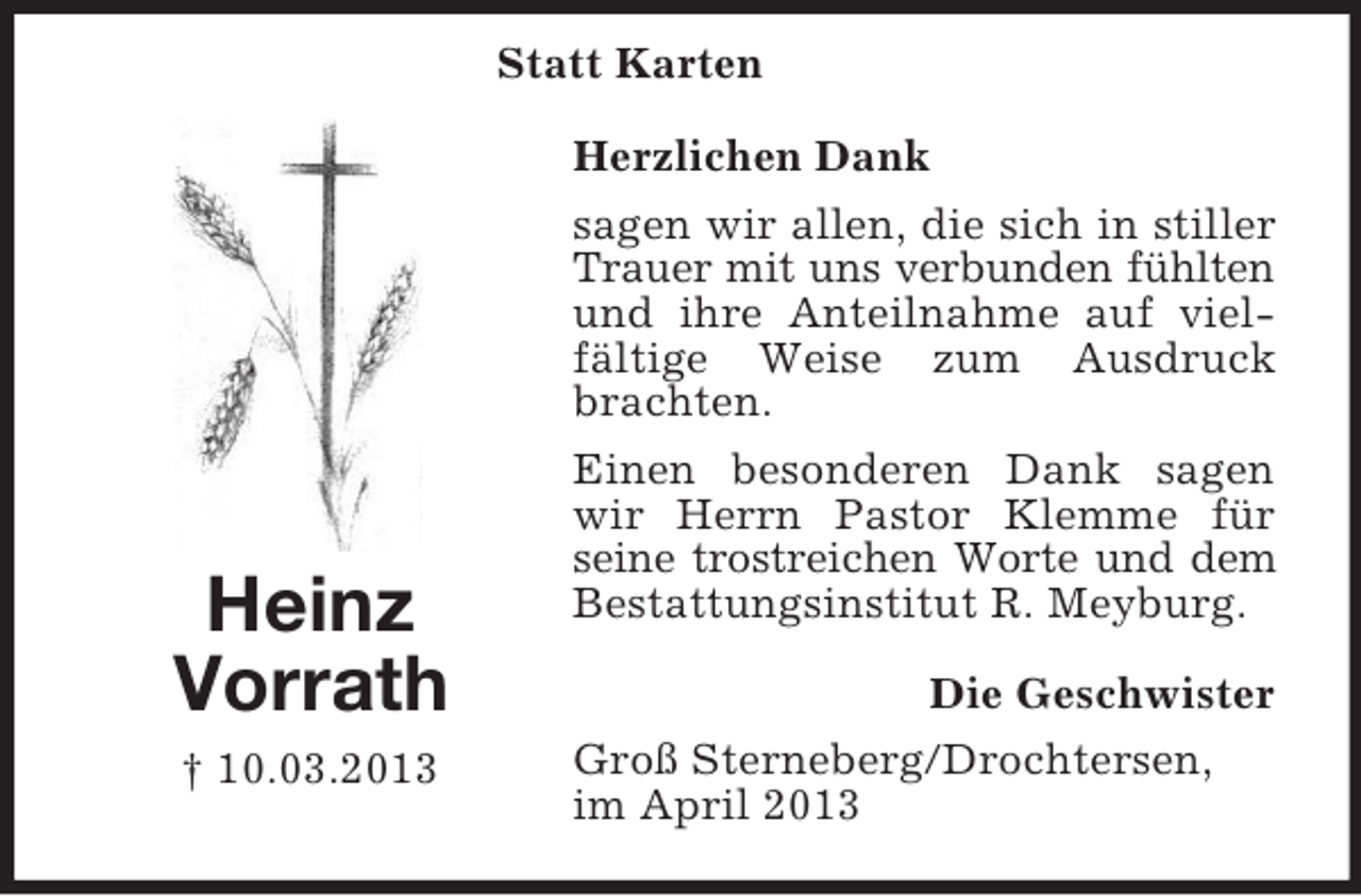<p>Statt Karten</p><p>Heinz<br />Vorrath<br />† 10.03.2013</p><p>Herzlichen Dank<br />sagen wir allen, die sich in stiller<br />Trauer mit uns verbunden fühlten<br />und ihre Anteilnahme auf vielfältige Weise zum Ausdruck<br />brachten.<br />Einen besonderen Dank sagen<br />wir Herrn Pastor Klemme für<br />seine trostreichen Worte und dem<br />Bestattungsinstitut R. Meyburg.<br />Die Geschwister<br />Groß Sterneberg/Drochtersen,<br />im April 2013</p>