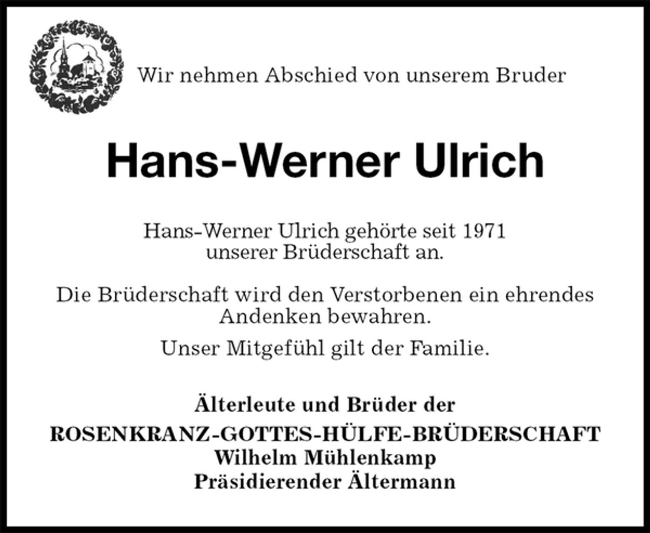 <p>Wir nehmen Abschied von unserem Bruder<br />Hans-Werner Ulrich<br />Älterleute und Brüder der<br />ROSENKRANZ-GOTTES-HÜLFE-BRÜDERSCHAFT<br />Wilhelm Mühlenkamp<br />Präsidierender Ältermann<br />Hans-Werner Ulrich gehörte seit 1971<br />unserer Brüderschaft an.<br />Die Brüderschaft wird den Verstorbenen ein ehrendes Andenken bewahren.<br />Unser Mitgefühl gilt der Familie.</p>