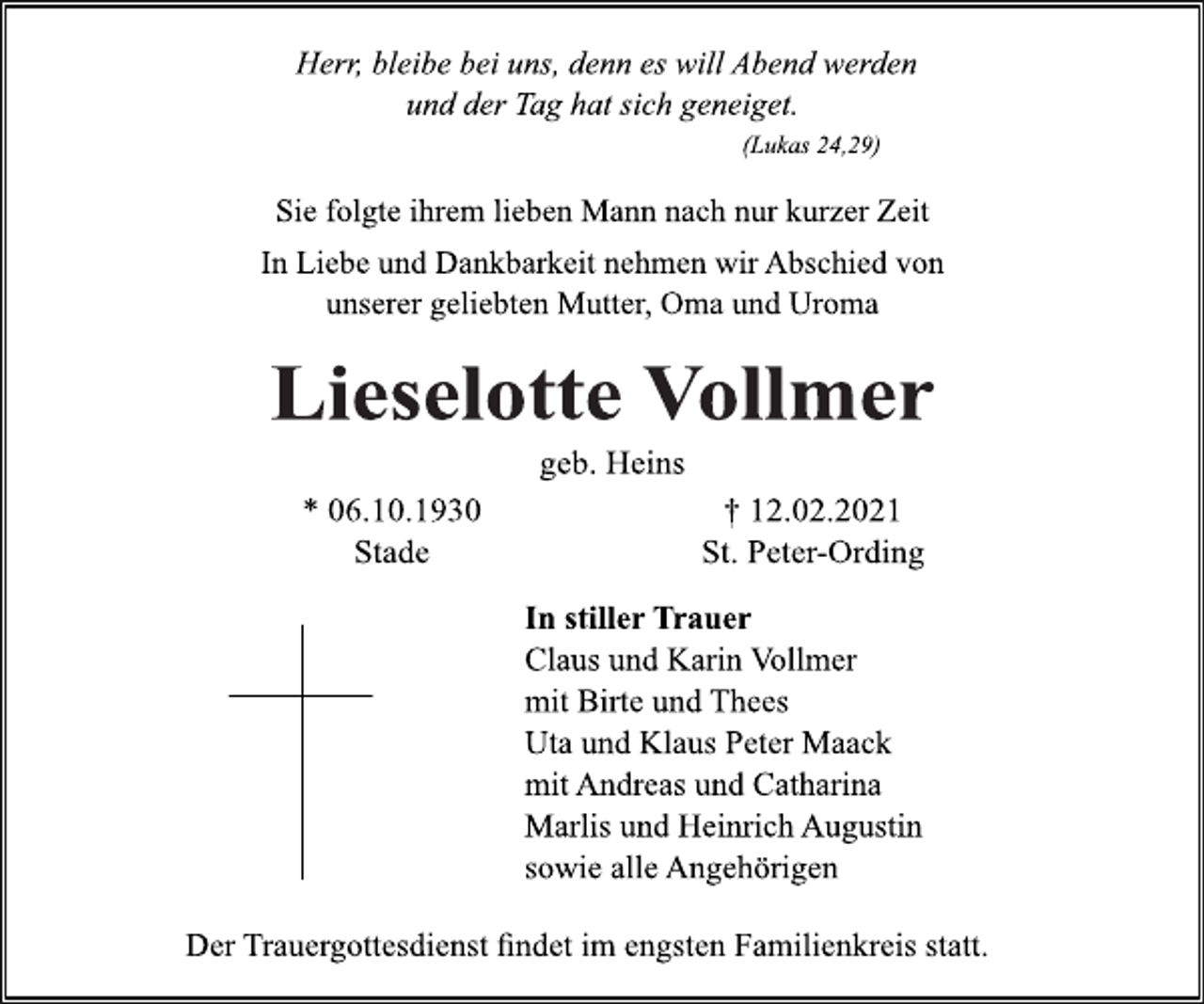 <p>Herr, bleibe bei uns, denn es will Abend werden<br />und der Tag hat sich geneiget.<br />(Lukas 24,29)<br />Sie folgte ihrem lieben Mann nach nur kurzer Zeit<br />In Liebe und Dankbarkeit nehmen wir Abschied von<br />unserer geliebten Mutter, Oma und Uroma<br />LieselotteVollmer<br />geb. Heins<br />* 06.10.1930 † 12.02.2021<br />Stade St. Peter-Ording<br />In stillerTrauer<br />Claus und Karin Vollmer<br />mit Birte und Thees<br />Uta und Klaus Peter Maack<br />mit Andreas und Catharina<br />Marlis und Heinrich Augustin<br />sowie alle Angehörigen<br />Der Trauergottesdienst findet im engsten Familienkreis statt.</p>