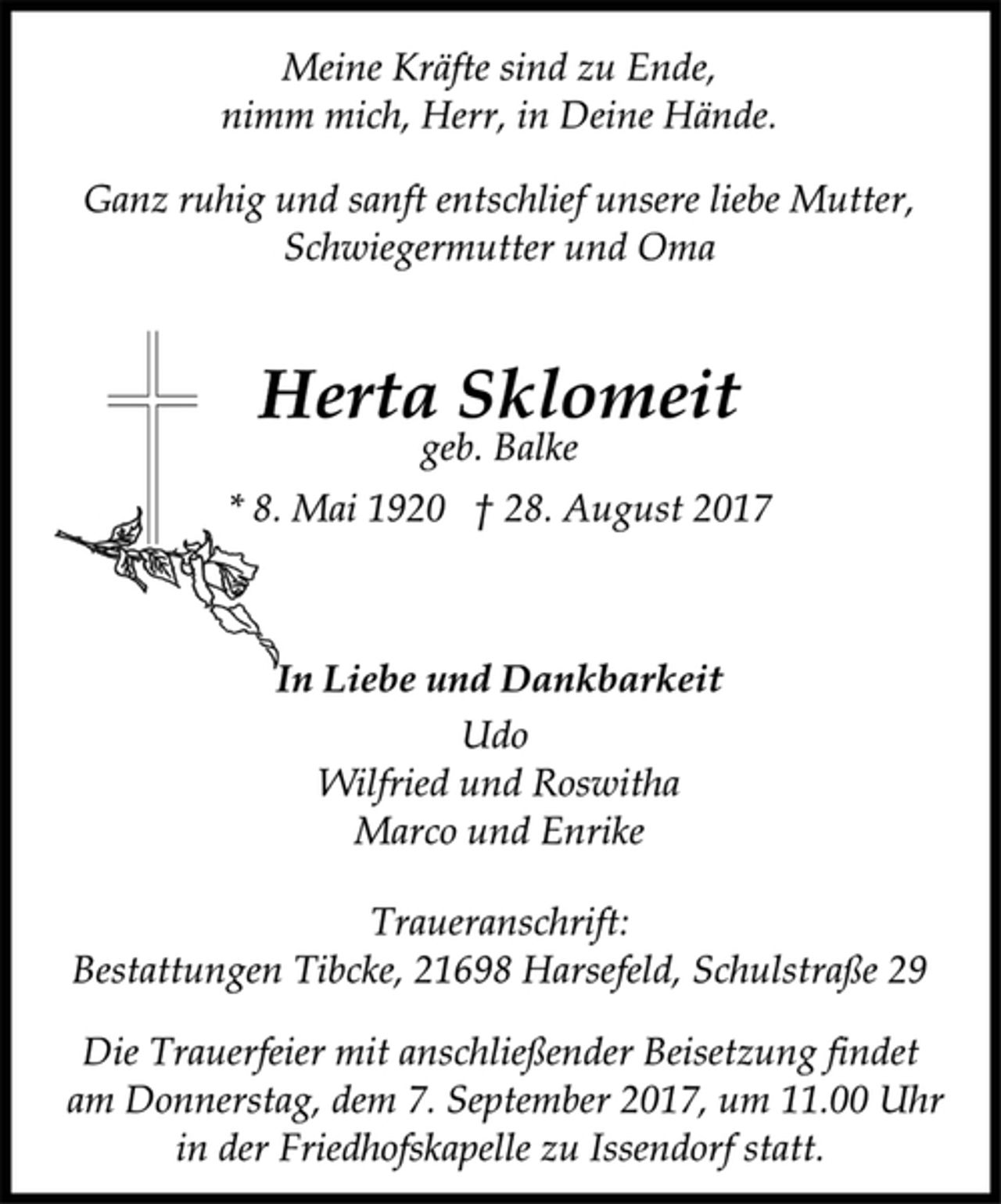 <p>Meine Kräfte sind zu Ende,<br />nimm mich, Herr, in Deine Hände.<br />Ganz ruhig und sanft entschlief unsere liebe Mutter,<br />Schwiegermutter und Oma<br />Herta Sklomeit<br />geb. Balke<br />* 8. Mai 1920 † 28. August 2017<br />In Liebe und Dankbarkeit<br />Udo<br />Wilfried und Roswitha<br />Marco und Enrike<br />Traueranschrift:<br />Bestattungen Tibcke, 21698 Harsefeld, Schulstraße 29<br />Die Trauerfeier mit anschließender Beisetzung findet<br />am Donnerstag, dem 7. September 2017, um 11.00 Uhr<br />in der Friedhofskapelle zu Issendorf statt.</p>