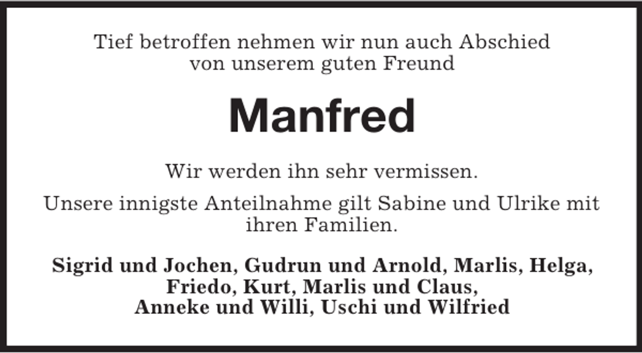<p>Tief betroffen nehmen wir nun auch Abschied<br />von unserem guten Freund</p><p>Manfred<br />Wir werden ihn sehr vermissen.<br />Unsere innigste Anteilnahme gilt Sabine und Ulrike mit<br />ihren Familien.<br />Sigrid und Jochen, Gudrun und Arnold, Marlis, Helga,<br />Friedo, Kurt, Marlis und Claus,<br />Anneke und Willi, Uschi und Wilfried</p>