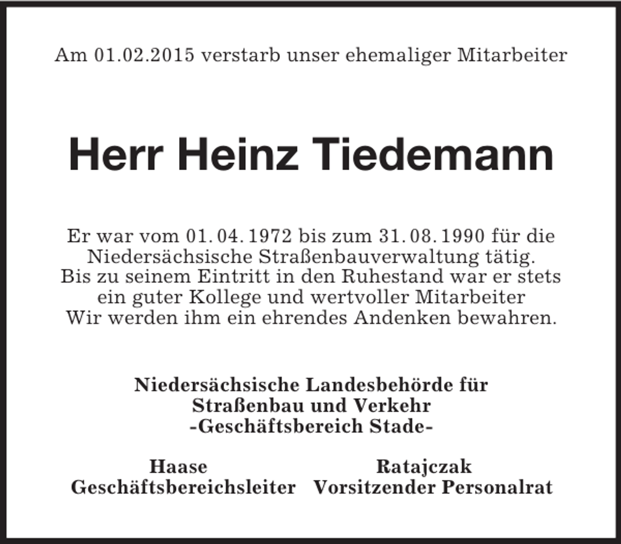 <p>Am 01.02.2015 verstarb unser ehemaliger Mitarbeiter</p><p>Herr Heinz Tiedemann<br />Er war vom 01. 04. 1972 bis zum 31. 08. 1990 für die<br />Niedersächsische Straßenbauverwaltung tätig.<br />Bis zu seinem Eintritt in den Ruhestand war er stets<br />ein guter Kollege und wertvoller Mitarbeiter<br />Wir werden ihm ein ehrendes Andenken bewahren.<br />Niedersächsische Landesbehörde für<br />Straßenbau und Verkehr<br />-Geschäftsbereich Stade-</p><p>Haase Ratajczak<br />Geschäftsbereichsleiter Vorsitzender Personalrat</p>