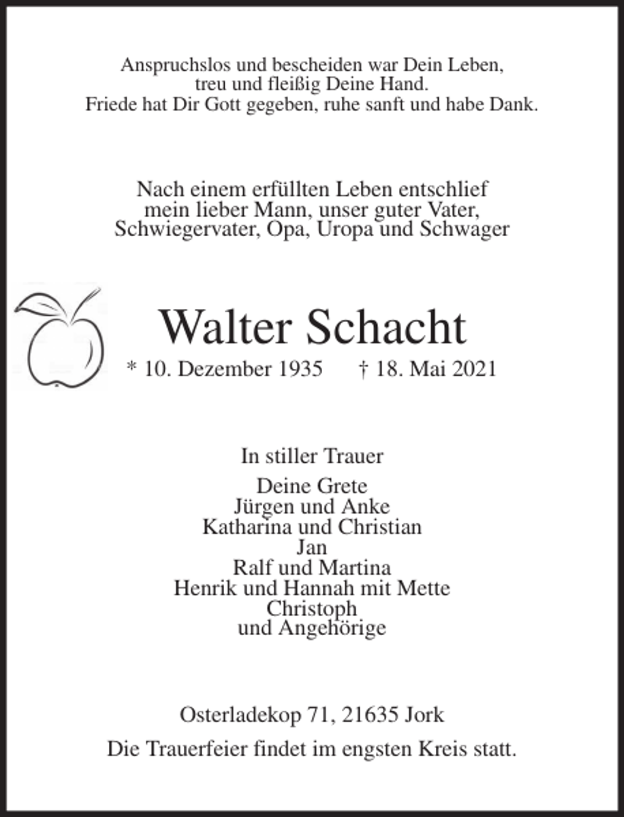 <p>Anspruchslos und bescheiden war Dein Leben,<br />treu und fleißig Deine Hand.<br />Friede hat Dir Gott gegeben, ruhe sanft und habe Dank.<br />Nach einem erfüllten Leben entschlief<br />mein lieber Mann, unser guter Vater,<br />Schwiegervater, Opa, Uropa und Schwager<br />Walter Schacht<br />* 10. Dezember 1935 † 18. Mai 2021<br />In stiller Trauer<br />Deine Grete<br />Jürgen und Anke<br />Katharina und Christian<br />Jan<br />Ralf und Martina<br />Henrik und Hannah mit Mette<br />Christoph<br />und Angehörige<br />Osterladekop 71, 21635 Jork<br />Die Trauerfeier findet im engsten Kreis statt.</p>