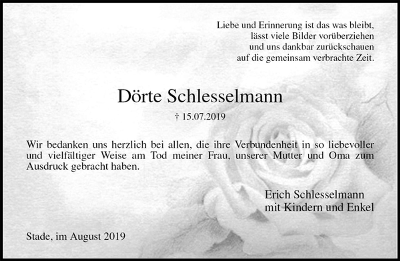 <p>Liebe und Erinnerung ist das was bleibt,<br />lässt viele Bilder vorüberziehen<br />und uns dankbar zurückschauen<br />auf die gemeinsam verbrachte Zeit.<br />Dörte Schlesselmann<br />† 15.07.2019<br />Wir bedanken uns herzlich bei allen, die ihre Verbundenheit in so liebevoller<br />und vielfältiger Weise am Tod meiner Frau, unserer Mutter und Oma zum<br />Ausdruck gebracht haben.<br />Erich Schlesselmann<br />mit Kindern und Enkel<br />Stade, im August 2019</p>