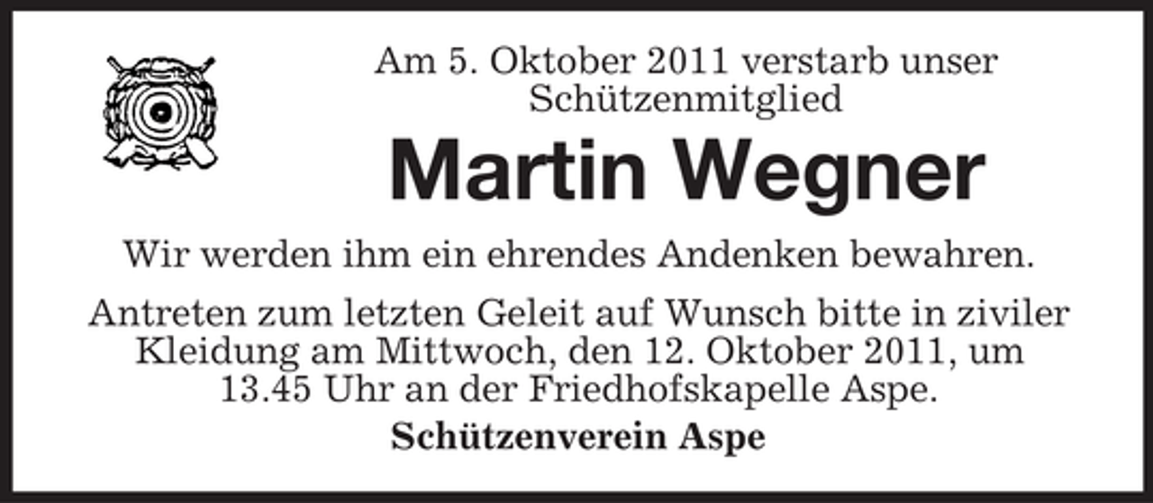 <p>Am 5. Oktober 2011 verstarb unser<br />Schützenmitglied</p><p>Martin Wegner<br />Wir werden ihm ein ehrendes Andenken bewahren.<br />Antreten zum letzten Geleit auf Wunsch bitte in ziviler<br />Kleidung am Mittwoch, den 12. Oktober 2011, um<br />13.45 Uhr an der Friedhofskapelle Aspe.<br />Schützenverein Aspe</p>