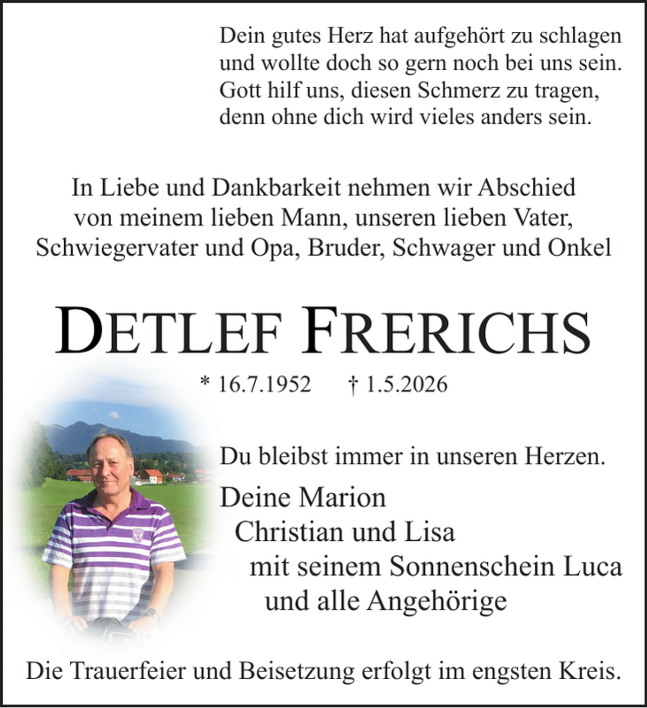 <p>Dein gutes Herz hat aufgehört zu schlagen<br />und wollte doch so gern noch bei uns sein.<br />Gott hilf uns, diesen Schmerz zu tragen,<br />denn ohne dich wird vieles anders sein.</p><p>In Liebe und Dankbarkeit nehmen wir Abschied<br />von meinem lieben Mann, unseren lieben Vater,<br />Schwiegervater und Opa, Bruder, Schwager und Onkel</p><p>DETLEF FRERICHS<br />* 16.7.1952</p><p>† 1.5.2026</p><p>Du bleibst immer in unseren Herzen.<br />.</p><p>Deine Marion<br />Christian und Lisa<br />mit seinem Sonnenschein Luca<br />und alle Angehörige<br />Die Trauerfeier und Beisetzung erfolgt im engsten Kreis.</p>