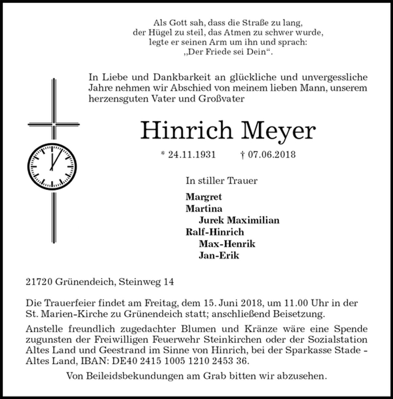 <p>Als Gott sah, dass die Straße zu lang,<br />der Hügel zu steil, das Atmen zu schwer wurde,<br />legte er seinen Arm um ihn und sprach:<br />,,Der Friede sei Dein“.<br />In Liebe und Dankbarkeit an glückliche und unvergessliche<br />Jahre nehmen wir Abschied von meinem lieben Mann, unserem<br />herzensguten Vater und Großvater<br />Hinrich Meyer<br />* 24.11.1931 † 07.06.2018<br />In stiller Trauer<br />Margret<br />Martina<br />Jurek Maximilian<br />Ralf-Hinrich<br />Max-Henrik<br />Jan-Erik<br />21720 Grünendeich, Steinweg 14</p><p>Die Trauerfeier findet am Freitag, dem 15. Juni 2018, um 11.00 Uhr in der<br />St. Marien-Kirche zu Grünendeich statt; anschließend Beisetzung.<br />Anstelle freundlich zugedachter Blumen und Kränze wäre eine Spende<br />zugunsten der Freiwilligen Feuerwehr Steinkirchen oder der Sozialstation<br />Altes Land und Geestrand im Sinne von Hinrich, bei der Sparkasse Stade -<br />Altes Land, IBAN: DE40 2415 1005 1210 2453 36.<br />Von Beileidsbekundungen am Grab bitten wir abzusehen.</p>