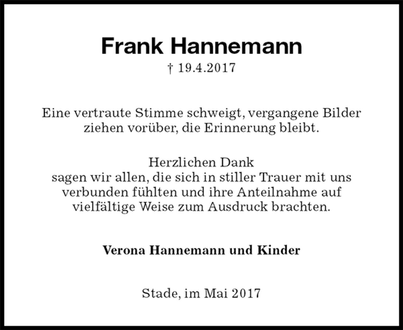 <p>Frank Hannemann<br />† 19.4.2017<br />Eine vertraute Stimme schweigt, vergangene Bilder<br />ziehen vorüber, die Erinnerung bleibt.</p><p>Herzlichen Dank<br />sagen wir allen, die sich in stiller Trauer mit uns<br />verbunden fühlten und ihre Anteilnahme auf<br />vielfältige Weise zum Ausdruck brachten.<br />Verona Hannemann und Kinder<br />Stade, im Mai 2017</p>