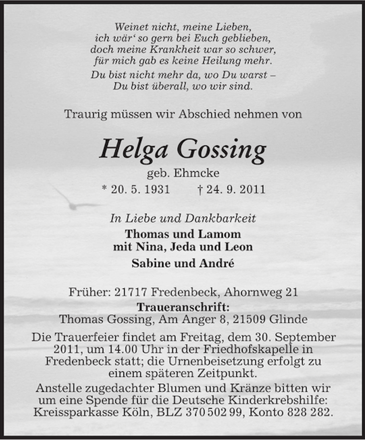 <p>Weinet nicht, meine Lieben,<br />ich wär‘ so gern bei Euch geblieben,<br />doch meine Krankheit war so schwer,<br />für mich gab es keine Heilung mehr.<br />Du bist nicht mehr da, wo Du warst –<br />Du bist überall, wo wir sind.<br />Traurig müssen wir Abschied nehmen von<br />Helga Gossing<br />geb. Ehmcke<br />* 20. 5. 1931 † 24. 9. 2011<br />In Liebe und Dankbarkeit<br />Thomas und Lamom<br />mit Nina, Jeda und Leon<br />Sabine und André<br />Früher: 21717 Fredenbeck, Ahornweg 21<br />Traueranschrift:<br />Thomas Gossing, Am Anger 8, 21509 Glinde<br />Die Trauerfeier findet am Freitag, dem 30. September 2011, um 14.00 Uhr in der Friedhofskapelle in<br />Fredenbeck statt; die Urnenbeisetzung erfolgt zu<br />einem späteren Zeitpunkt.<br />Anstelle zugedachter Blumen und Kränze bitten wir<br />um eine Spende für die Deutsche Kinderkrebshilfe: Kreissparkasse Köln, BLZ 370 502 99, Konto 828 282.</p>