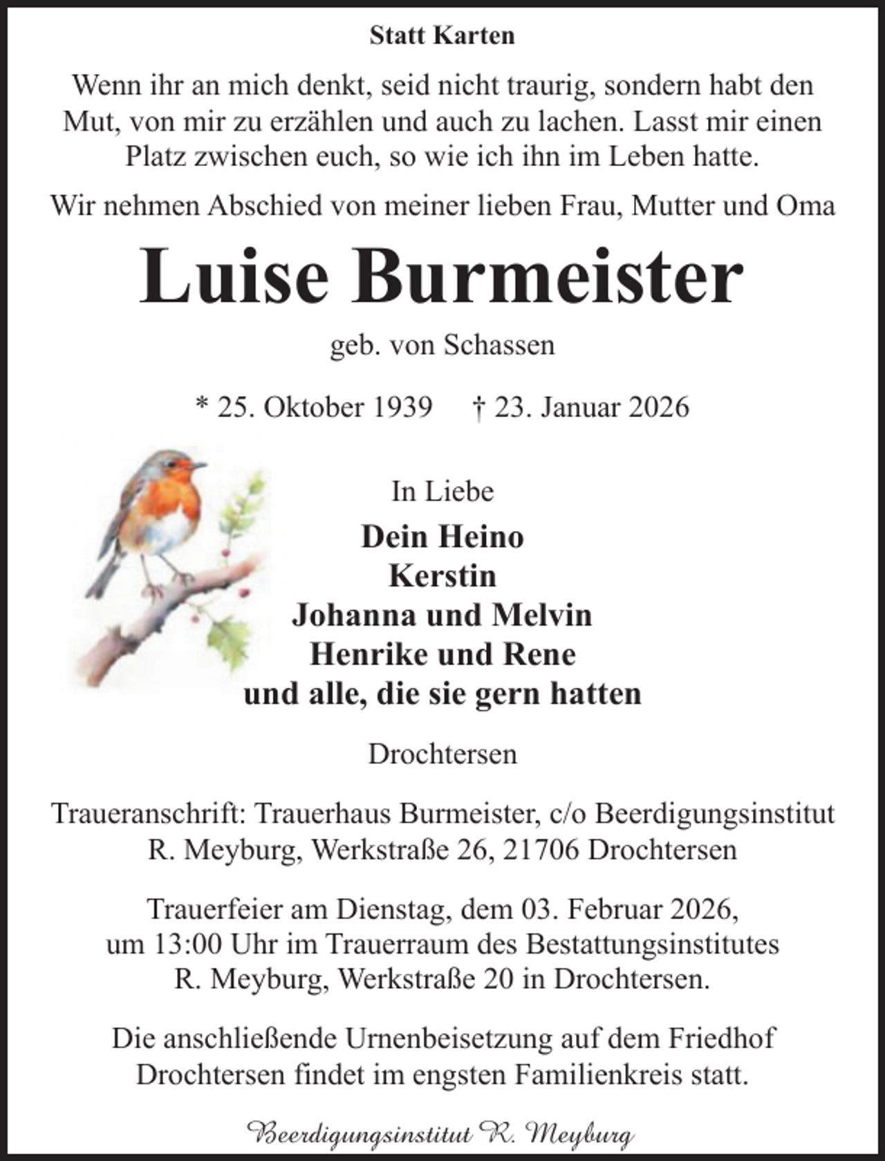 <p>Statt Karten</p><p>Wenn ihr an mich denkt, seid nicht traurig, sondern habt den<br />Mut, von mir zu erzählen und auch zu lachen. Lasst mir einen<br />Platz zwischen euch, so wie ich ihn im Leben hatte.<br />Wir nehmen Abschied von meiner lieben Frau, Mutter und Oma</p><p>Luise Burmeister<br />geb. von Schassen</p><p>* 25. Oktober 1939</p><p>† 23. Januar 2026</p><p>In Liebe</p><p>Dein Heino<br />Kerstin<br />Johanna und Melvin<br />Henrike und Rene<br />und alle, die sie gern hatten<br />Drochtersen<br />Traueranschrift: Trauerhaus Burmeister, c/o Beerdigungsinstitut<br />R. Meyburg, Werkstraße 26, 21706 Drochtersen<br />Trauerfeier am Dienstag, dem 03. Februar 2026,<br />um 13:00 Uhr im Trauerraum des Bestattungsinstitutes<br />R. Meyburg, Werkstraße 20 in Drochtersen.<br />Die anschließende Urnenbeisetzung auf dem Friedhof<br />Drochtersen findet im engsten Familienkreis statt.<br />Beerdigungsinstitut R. Meyburg</p>