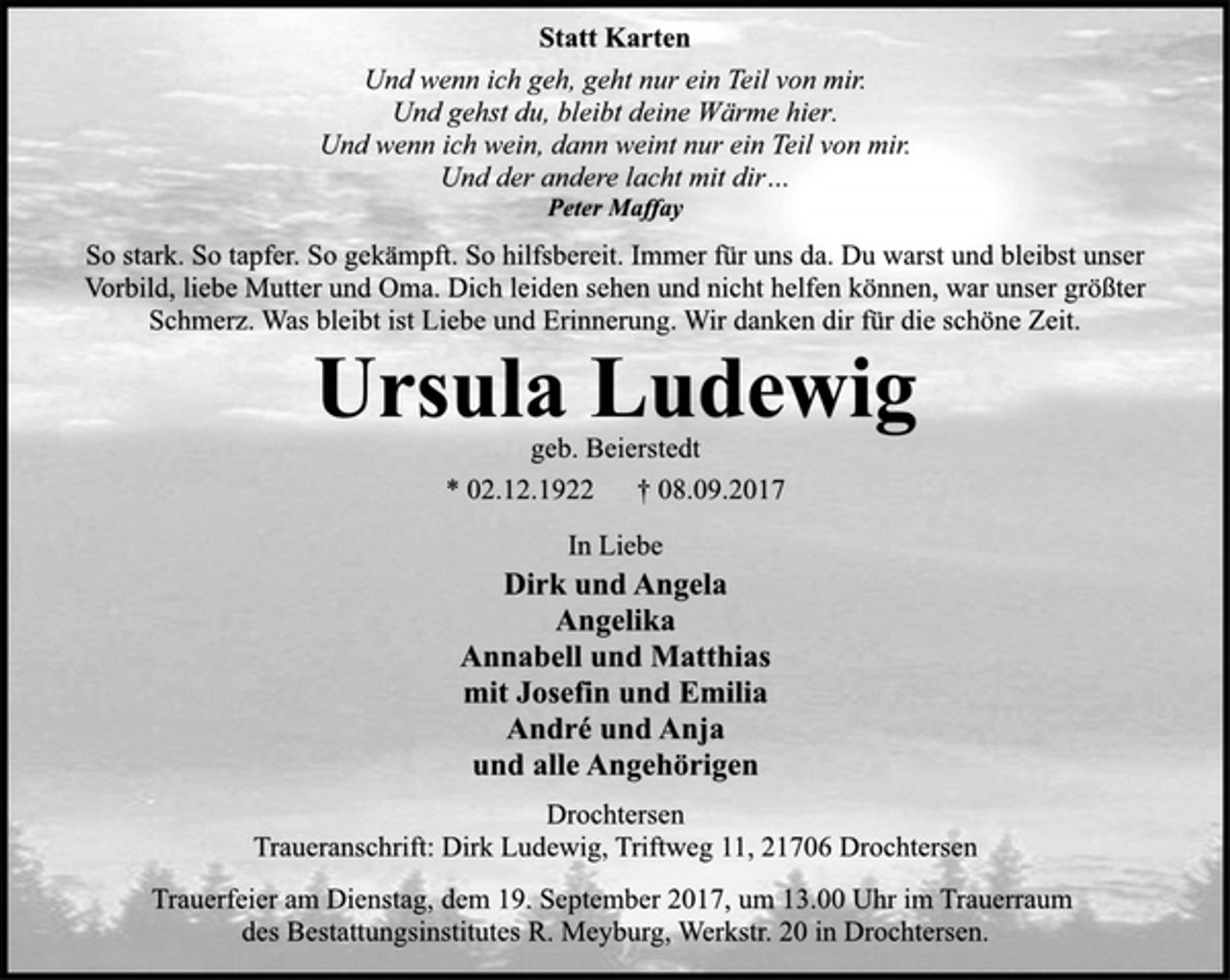 <p>Statt Karten<br />Und wenn ich geh, geht nur ein Teil von mir.<br />Und gehst du, bleibt deine Wärme hier.<br />Und wenn ich wein, dann weint nur ein Teil von mir.<br />Und der andere lacht mit dir…<br />Peter Maffay<br />So stark. So tapfer. So gekämpft. So hilfsbereit. Immer für uns da. Du warst und bleibst unser Vorbild, liebe Mutter und Oma. Dich leiden sehen und nicht helfen können, war unser größter Schmerz. Was bleibt ist Liebe und Erinnerung. Wir danken dir für die schöne Zeit.<br />Ursula Ludewig<br />geb. Beierstedt<br />* 02.12.1922 † 08.09.2017<br />In Liebe<br />Dirk und Angela<br />Angelika<br />Annabell und Matthias<br />mit Josefin und Emilia<br />André und Anja<br />und alle Angehörigen<br />Drochtersen<br />Traueranschrift: Dirk Ludewig, Triftweg 11, 21706 Drochtersen<br />Trauerfeier am Dienstag, dem 19. September 2017, um 13.00 Uhr im Trauerraum des Bestattungsinstitutes R. Meyburg, Werkstr. 20 in Drochtersen.</p>
