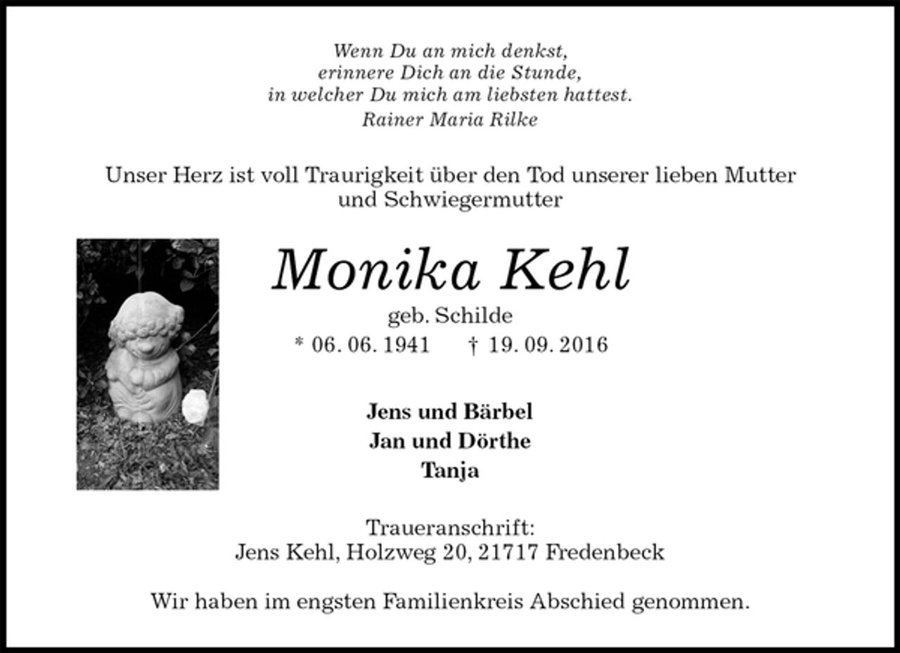<p>Wenn Du an mich denkst,<br />erinnere Dich an die Stunde,<br />in welcher Du mich am liebsten hattest.<br />Rainer Maria Rilke<br />Unser Herz ist voll Traurigkeit über den Tod unserer lieben Mutter<br />und Schwiegermutter<br />Monika Kehl<br />geb. Schilde<br />* 06. 06. 1941 † 19. 09. 2016<br />Jens und Bärbel<br />Jan und Dörthe<br />Tanja<br />Traueranschrift:<br />Jens Kehl, Holzweg 20, 21717 Fredenbeck</p><p>Wir haben im engsten Familienkreis Abschied genommen.</p>