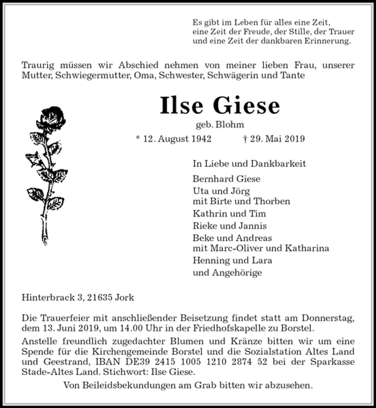 <p>Es gibt im Leben für alles eine Zeit,<br />eine Zeit der Freude, der Stille, der Trauer<br />und eine Zeit der dankbaren Erinnerung.<br />Traurig müssen wir Abschied nehmen von meiner lieben Frau, unserer<br />Mutter, Schwiegermutter, Oma, Schwester, Schwägerin und Tante<br />Ilse Giese<br />geb. Blohm<br />* 12. August 1942 † 29. Mai 2019<br />In Liebe und Dankbarkeit<br />Bernhard Giese<br />Uta und Jörg<br />mit Birte und Thorben<br />Kathrin und Tim<br />Rieke und Jannis<br />Beke und Andreas<br />mit Marc-Oliver und Katharina<br />Henning und Lara<br />und Angehörige<br />Hinterbrack 3, 21635 Jork</p><p>Die Trauerfeier mit anschließender Beisetzung findet statt am Donnerstag,<br />dem 13. Juni 2019, um 14.00 Uhr in der Friedhofskapelle zu Borstel.<br />Anstelle freundlich zugedachter Blumen und Kränze bitten wir um eine<br />Spende für die Kirchengemeinde Borstel und die Sozialstation Altes Land<br />und Geestrand, IBAN DE39 2415 1005 1210 2874 52 bei der Sparkasse<br />Stade-Altes Land. Stichwort: Ilse Giese.<br />Von Beileidsbekundungen am Grab bitten wir abzusehen.</p>