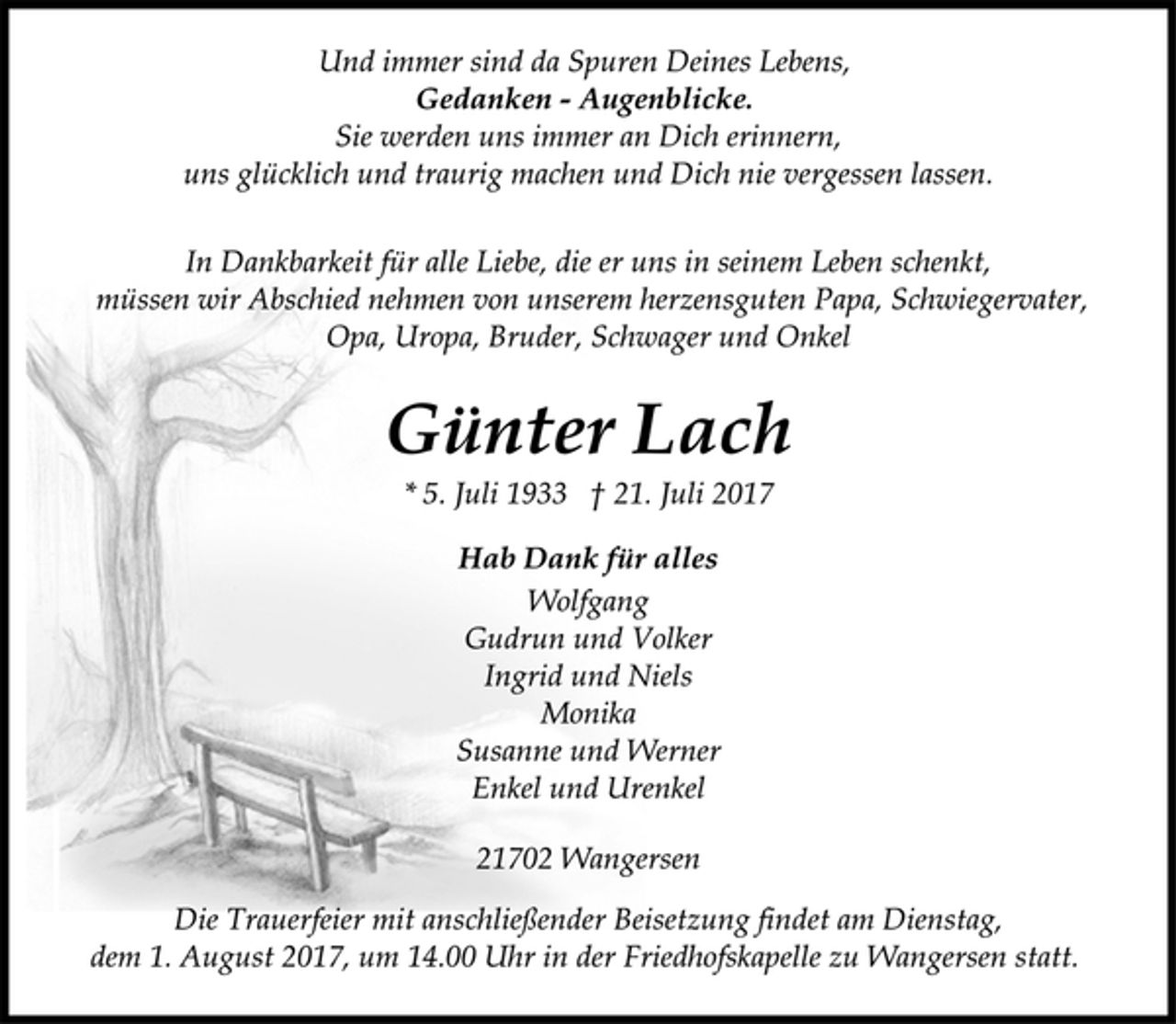 <p>Und immer sind da Spuren Deines Lebens,<br />Gedanken - Augenblicke.<br />Sie werden uns immer an Dich erinnern,<br />uns glücklich und traurig machen und Dich nie vergessen lassen.<br />In Dankbarkeit für alle Liebe, die er uns in seinem Leben schenkt,<br />müssen wir Abschied nehmen von unserem herzensguten Papa, Schwiegervater, Opa, Uropa, Bruder, Schwager und Onkel<br />Günter Lach<br />* 5. Juli 1933 † 21. Juli 2017<br />Hab Dank für alles<br />Wolfgang<br />Gudrun und Volker<br />Ingrid und Niels<br />Monika<br />Susanne und Werner<br />Enkel und Urenkel<br />21702 Wangersen<br />Die Trauerfeier mit anschließender Beisetzung findet am Dienstag,<br />dem 1. August 2017, um 14.00 Uhr in der Friedhofskapelle zu Wangersen statt.</p>