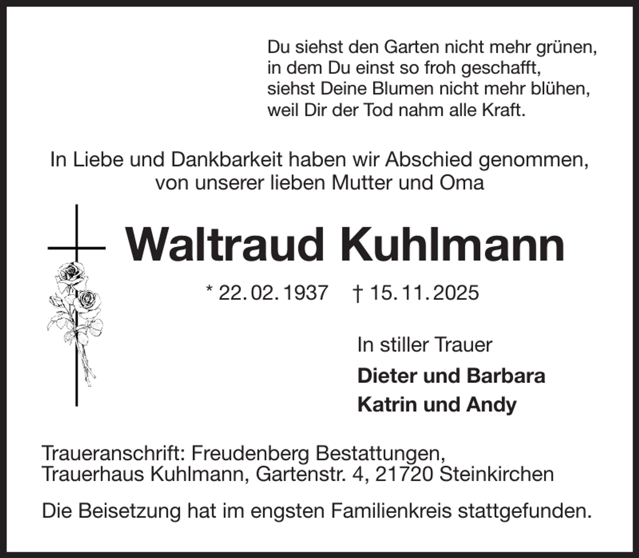 <p>Du siehst den Garten nicht mehr grünen,<br />in dem Du einst so froh geschafft,<br />siehst Deine Blumen nicht mehr blühen,<br />weil Dir der Tod nahm alle Kraft.<br />In Liebe und Dankbarkeit haben wir Abschied genommen, von unserer lieben Mutter und Oma<br />Waltraud Kuhlmann<br />* 22. 02. 1937 † 15. 11. 2025<br />In stiller Trauer<br />Dieter und Barbara<br />Katrin und Andy<br />Traueranschrift: Freudenberg Bestattungen,<br />Trauerhaus Kuhlmann, Gartenstr. 4, 21720 Steinkirchen<br />Die Beisetzung hat im engsten Familienkreis stattgefunden.</p>