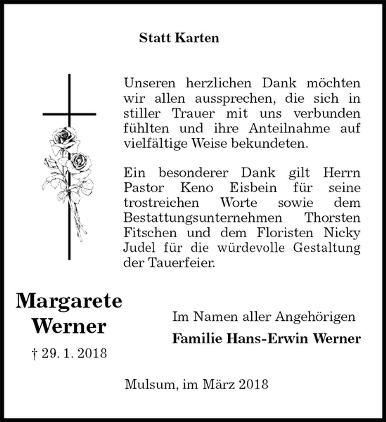 <p>Statt Karten<br />Unseren herzlichen Dank möchten<br />wir allen aussprechen, die sich in<br />stiller Trauer mit uns verbunden<br />fühlten und ihre Anteilnahme auf<br />vielfältige Weise bekundeten.</p><p>Ein besonderer Dank gilt Herrn<br />Pastor Keno Eisbein für seine<br />trostreichen Worte sowie dem<br />Bestattungsunternehmen Thorsten<br />Fitschen und dem Floristen Nicky<br />Judel für die würdevolle Gestaltung<br />der Tauerfeier.<br />Im Namen aller Angehörigen<br />Familie Hans-Erwin Werner<br />Mulsum, im März 2018<br />Margarete<br />Werner<br />† 29. 1. 2018</p>