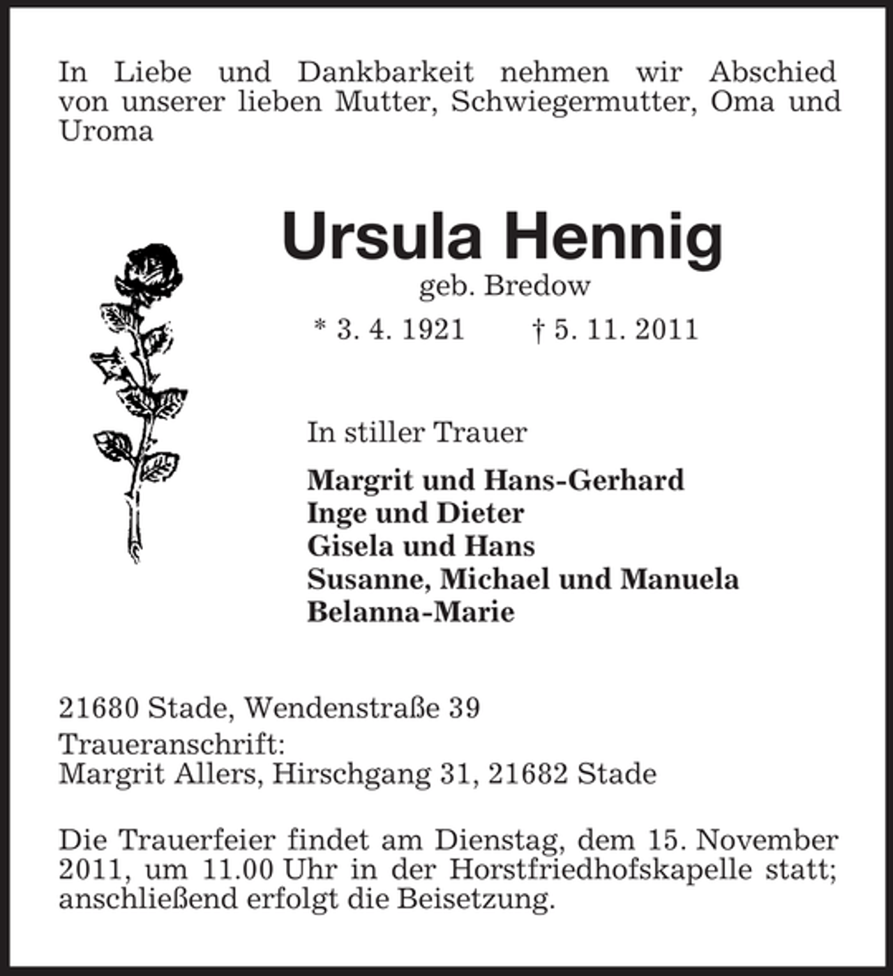 <p>In Liebe und Dankbarkeit nehmen wir Abschied<br />von unserer lieben Mutter, Schwiegermutter, Oma und Uroma<br />Ursula Hennig<br />geb. Bredow<br />* 3. 4. 1921 † 5. 11. 2011<br />In stiller Trauer<br />Margrit und Hans-Gerhard<br />Inge und Dieter<br />Gisela und Hans<br />Susanne, Michael und Manuela<br />Belanna-Marie<br />21680 Stade, Wendenstraße 39<br />Traueranschrift:<br />Margrit Allers, Hirschgang 31, 21682 Stade</p><p>Die Trauerfeier findet am Dienstag, dem 15. November 2011, um 11.00 Uhr in der Horstfriedhofskapelle statt; anschließend erfolgt die Beisetzung.</p>